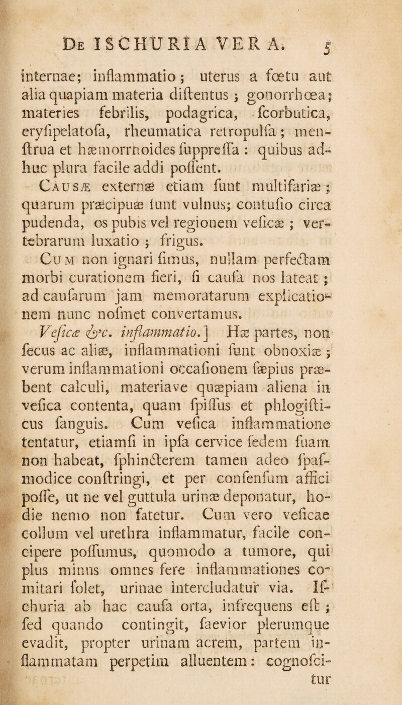 internae; inflammatio; uterus a fetu aut alia quapiam materia diftentus ; gonorrhoea; materies febrilis, podagrica, fcorbutica, eryfipelatofa, rheumatica retropulfa; men- ftrua et hsmorrtioides iiipprefia : quibus ad¬ huc plura facile addi pollent. Causje externse etiam funt multifariae; quarum praecipuas lunt vulnus; contulio circa pudenda, os pubis vel regionem vefics ; ver¬ tebrarum luxatio ; frigus. Cum non ignari fimus, nullam perfectam morbi curationem fieri, fi caula nos lateat ; ad caularum jam memoratarum explicatio¬ nem nunc nofmet convertamus. Vefictf <&c. inflammatio.] Hae partes, non fecus ac alis, inflammationi fiant obnoxiae ; verum inflammationi occafionem faepius prae¬ bent calculi, materiave quaspiam aliena in vefica contenta, quam fpiffus et phlogifti- cus fanguis. Cum vefica inflammatione tentatur, etiamfi in ipfa cervice ledem fuam non habeat, fphinHerem tamen adeo Ipaf- lnodice confringi, et per confenfum affici poflfe, ut ne vel guttula urinae deponatur, ho¬ die nemo non fatetur. Cum vero veficae collum vel urethra inflammatur, facile con¬ cipere pofliimus, quomodo a tumore, qui plus minus omnes fere inflammationes co¬ mitari folet, urinae intercludatur via. If- oh uria ab hac caufa orta, infrequens eft ; fed quando contingit, faevior plerumque evadit, propter urinam acrem, partem in¬ flammatam perpetim alluentem: cognofci- tur