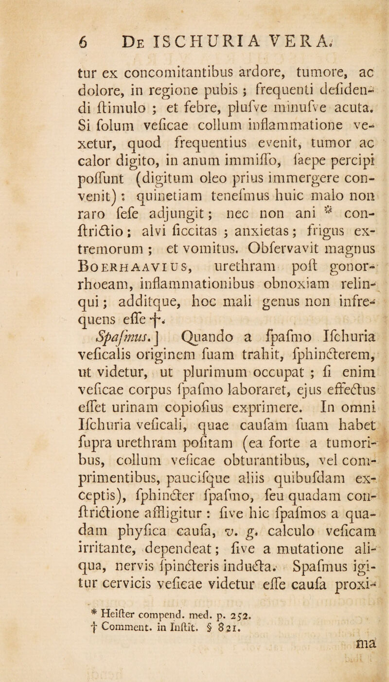 tur ex concomitantibus ardore, tumore, ac dolore, in regione pubis; frequenti defiden- di (limulo ; et febre, plufve minufve acuta. Si foiurn veficae collum inflammatione ve¬ xetur, quod frequentius evenit, tumor ac calor digito, in anum immiffo, faepe percipi pedunt (digitum oleo prius immergere con¬ venit) : quinetiam tenefmus huic malo non raro fefe adjungit; nec non ani * con- ftri&io; alvi ficcitas ; anxietas; frigus ex¬ tremorum ; et vomitus. Obfervavit magnus Boerhaavius, urethram poft gonor¬ rhoeam, inflammationibus obnoxiam relin¬ qui ; additque, hoc mali genus non infre¬ quens effe Spajmus. J Quando a fpafmo Ifchuria veficalis originem fuam trahit, fphindterem, ut videtur, ut plurimum occupat ; (i enim veficae corpus fpafmo laboraret, ejus effeftus eflfet urinam copiofius exprimere. In omni Ifchuria veficali, quae caufarn fuam habet fupra urethram politam (ea forte a tumori¬ bus, collum veficae obturantibus, vel com¬ primentibus, paucifque aliis quibufdam ex¬ ceptis), fphindler fpafmo, feu quadam cou- ftridtione affligitur : five hic fpafmos a qua¬ dam phyfica caufa, v. g» calculo veficam irritante, dependeat; five a mutatione ali¬ qua, nervis fpindteris indubia. Spafmus igi¬ tur cervicis veficae videtur eflfe caufa proxi- * Heifter compend. med. p. 252. f Commeat, in Indit. § 821. ma