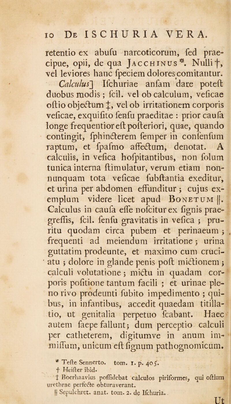 retentio ex abufu narcoticorum, fed prae¬ cipue, opii, de qua Jacchinus^. Nullif, vel leviores hanc fpeciem dolores comitantur. Calculus] Ilchuriae anfam dare potefl duobus modis; fcil. vel ob calculum, veficae oftio obje&um t, velob irritationem corporis veficae, exquifito fenfu praeditae : prior caufa longe frequentioreftpofteriori, quae, quando contingit, fphincterem femper in conlenium raptum, et fpafmo affeftiim, denotat. A calculis, in vefica hofpitantibus, non folum tunica interna ftimulatur, verum etiam non- nunquam tota veficae lhbftantia exeditur, et urina per abdomen effunditur ; cujus ex¬ emplum videre licet apud Bqnetum ||. Calculus in caufa elfe nofciturex lignis prae- greffis, fcil. fenfu gravitatis in vefica ; pru¬ ritu quodam circa pubem et perinaeum ; frequenti ad meiendum irritatione ; urina guttatim prodeunte, et maximo cum cruci- ' a tu ; dolore in glande penis pofl miftionem ; calculi volutatione; midtu in quadam cor¬ poris politione tantum facili ; et urinae ple¬ no rivo prodeunti fubito impedimento ; qui¬ bus, in infantibus, accedit quaedam titilla¬ tio, ut genitalia perpetuo fcabant. Haec autem faepe fallunt; dum perceptio calculi per catheterem, digitumve in anum ini- miffum, unicum eft lignum pathognomicum. * Tefte Sennerto. tom. i. p. 405. f Heifter ibid* t Boerhaavius pofiidebat calculos piriformes, qui oftium urethrae perfe&e obturaverant. |j Sepulchret. anat. torn. 2. de Ifchuria.. Ut