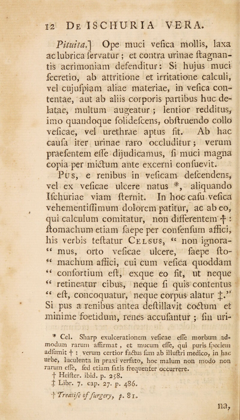Pituita.'] Ope muci vefica mollis, laxa ac lubrica fervatur; et contra urinae ftagnan- tis acrimoniam defenditur: Si hujus muci fecretio, ab attritione et irritatione calculi, vel cujufpiani aliae materiae, in vefica con¬ tentae, aut ab aliis corporis partibus huc de¬ latae, multum augeatur; lentior redditus, imo quandoque folidefcens, obftruendo collo veficae, vel urethrae aptus fit. Ab hac caufa iter urinae raro occluditur; verum praefentem effe dijudicamus, fi muci magna copia per mictum ante excerni confuevit. Pus, e renibus in veficam defcendens, vel ex veficae ulcere natus aliquando Xfchuriae viam fternit. In hoc cafu vefica vehementifiimum dolorem patitur, ac ab eo, qui calculum comitatur, non differentem •f : ftomachum etiam faepe per confenfum affici, his verbis teftatur Celsus, <c non ignora- ££ mus, orto veficae ulcere, faepe fto- niachum affici, cui cum vefica quoddam “ confortium eft, exque eo fit, ut neque “ retineatur cibus, neque fi quis contentus “ eft, concoquatur, neque corpus alatur Si pus a renibus antea deftillavit codtum et minime foetidum, renes accufantur ; fin uri- * Cel. Sharp exulcerationem veficae efie morbum ad¬ modum rarum affirmat , et mucum efie, qui puris fpeciem adfumit f : verum certior fadtus fum ab illuftri medico, in hac urbe, luculenta in praxi verfato,. hoc malum non modo non rarum efie, fed etiam fatis frequenter occurrere. •f Heifier. ibid. p. 258. J Libr. 7. cap. 27. p. 486. f Treatife of furgery, ^.81. na,