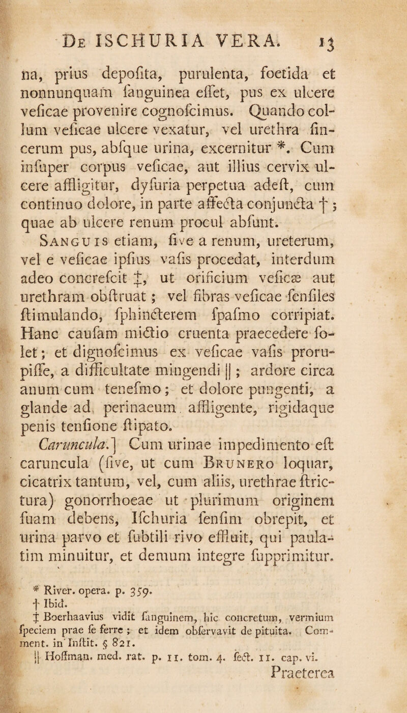 na, prius depofita, purulenta, foetida et nonnunquam fanguinea effiet, pus ex ulcere veficae provenire cognofcimus. Quando col¬ lum veficae ulcere vexatur, vel urethra fin- cerum pus, abfque urina, excernitur Cum infuper corpus veficae, aut illius cervix ul¬ cere affligitur, dyfuria perpetua adeft, cum continuo dolore, in parte affecta conjunda f 5 quae ab ulcere renum procul abfunt. Sanguis etiam, live a renum, ureterum, vel e veficae ipfius vafis procedat, interdum adeo concrefcit J, ut orificium veficse aut urethram obftruat; vel fibras veficae fenfiles flimulando, fphindterem fpafmo corripiat. Hanc caufam midtio cruenta praecedere fo- let; et dignofcimus ex veficae vafis proru¬ pi ffe, a difficultate mingendi |j; ardore circa anum cum tenefmo; et dolore pungenti, a glande ad perinaeum. affligente, rigidaque penis tenfione fiipato. Caruncula.] Cum urinae impedimento efl: caruncula (five, ut cum Rrunero loquar, cicatrix tantum, vel, cum aliis, urethrae ftric- tura) gonorrhoeae ut plurimum originem fuam debens, Ifchuria fenfim obrepit, et urina parvo et fubtili rivo effluit, qui paula- tim minuitur, et demum integre fiippri ruitur. % River, opera, p. 359. f Ibici. j Boerhaavius vidit fanguinem, hic concretura, vermium fpeciem prae fe ferre ; et idem obfervavit de pituita. Com * ment. in lnftit. § 821. |j Hoffrnan. med. rat. p. u. tora. 4. ie<5t. 11. cap. vi. Praeterea