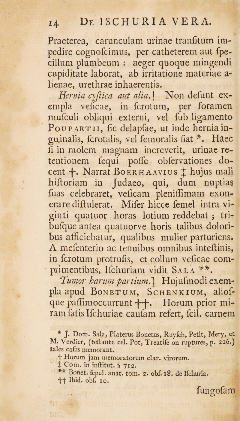 Praeterea, carunculam urinae tranfitum im¬ pedire cognofcimus, per catheterem aut fpe- cillum plumbeum : aeger quoque mingendi cupiditate laborat, ab irritatione materiae a- lienae, urethrae inhaerentis. Hernia cyftica aut alia. ] Non defunt ex¬ empla veficae, in fcrotum, per foramen mufculi obliqui externi, vel fub ligamento Poupartii, fic delapfae, ut inde hernia in¬ guinalis, fcrotalis, vel femoralis fiat H&ec fi in molem magnam increverit, urinae re¬ tentionem fequi poffe oblervationes do¬ cent * **f*. Narrat Boerhaavius J hujus mali hiftoriam in Judaeo, qui, dum nuptias fuas celebraret, veficam plenifiimam exon¬ erare diftulerat. Mifer hicce femel intra vi- ginti quatuor horas lotium reddebat ; tri¬ buique antea quatuorve horis talibus dolori¬ bus afficiebatur, qualibus mulier parturiens. A mefenterio ac tenuibus omnibus inteftinis, in fcrotum protrufis, et collum veficae com¬ primentibus, Ifchuriam vidit Sala Tumor harum partium.] Hujufinodi exem¬ pla apud Bonetum, Schenkium, aliof- que paffimoccurrunt ■f-f*. Horum prior mi¬ ram fatis Ifchuriae caufam refert, fcil. carnem * J* Dom. Sala, Platerus Bonetus, Ruyfch, Petit, Mery, et M. Verdier, (teftante cel. Pot, Treatife on ruptures, p. 226.) tales cafus memorant. f Horum jam memoratorum clar. virorum. j Com. in inftitut. § 712. ** Bonet. fepul. anat. tom. 2. obf. 18. de Ifchuria. tt tt>id. obf. ic. fungofam