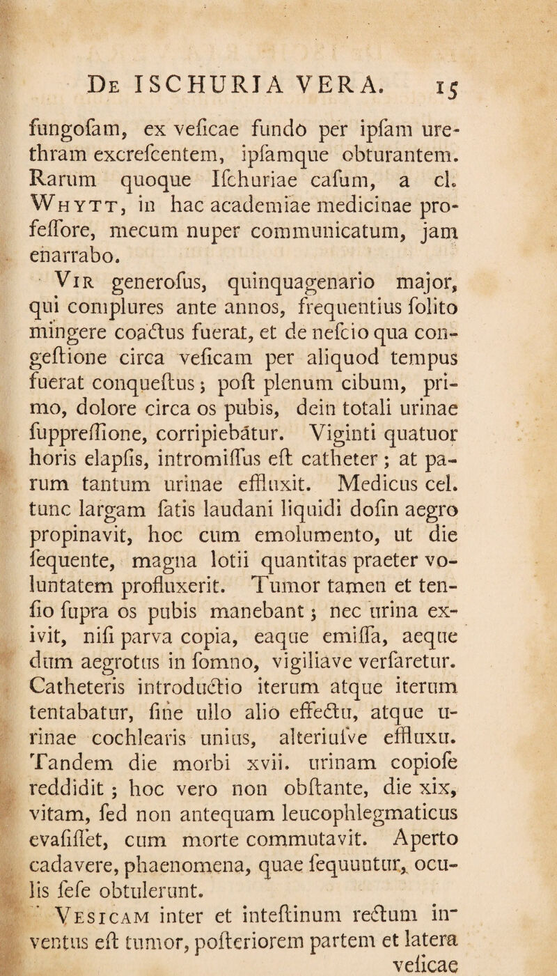 fungofam, ex veficae fundo per ipfam ure¬ thram excrefcentem, ipfamque obturantem. Rarum quoque Ifchuriae cafum, a ch Whytt, in hac academiae medicinae pro- feflore, mecum nuper communicatum, jam enarrabo. Vir generofus, quinquagenario major, qui complures ante annos, frequentius folito mingere coaftus fuerat, et de nefcio qua con- geilione circa veficam per aliquod tempus fuerat conqueftus j poft plenum cibum, pri¬ mo, dolore circa os pubis, dein totali urinae fuppredione, corripiebatur. Viginti quatuor horis elapfis, intromiflus elt catheter; at pa¬ rum tantum urinae effluxit. Medicus ceh tunc largam fatis laudani liquidi dofin aegro propinavit, hoc cum emolumento, ut die fequente, magna lotii quantitas praeter vo¬ luntatem profluxerit. Tumor tamen et ten- fio fupra os pubis manebant; nec urina ex¬ ivit, nifi parva copia, eaque emiflfa, aeque dum aegrotus in fomno, vigiliave verfaretur. Catheteris introductio iterum atque iterum tentabatur, fine ullo alio effe&u, atque ti- rinae cochlearis unius, alteriuive effluxu. Tandem die morbi xvii. urinam copiofe reddidit ; hoc vero non obftante, die xix, vitam, fed non antequam leucophlegmaticus evafiflet, cum morte commutavit. Aperto cadavere, phaenomena, quae lequuntur, ocu¬ lis lefe obtulerunt. Vesicam inter et inteftinum redtum in¬ ventus eft tumor, pofteriorem partem et latera veficae