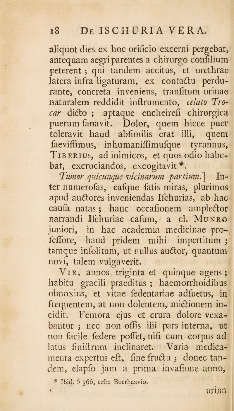 aliquot dies ex hoc orificio excerni pergebat, antequam aegri parentes a chirurgo confilium peterent ; qui tandem accitus, et urethrae latera infra ligaturam, ex contactu perdu¬ rante, concreta inveniens, tranfitum urinae naturalem reddidit inftrumento, celato Pro¬ car didto ; aptaque encheirefi chirurgica puerum fanavit. Dolor, quem hicce puer toleravit haud abfimilis erat illi, quem faeviffimus, inhumaniffimufque tyrannus, Tiberius, ad inimicos, et quos odio habe¬ bat, excruciandos, excogitavit** Tumor quicunque vicinarum f artium,In¬ ter numerofas, eafque fatis miras, plurimos apud audlores inveniendas Ifchurias, ab hac caufa natas; hanc occafionem ampledtor narrandi Ifchuriae cafum, a cl. Munro juniori, in hac academia medicinae pro^ feffore, haud pridem mihi impertitum ; tamque infolitum, ut nullus audior, quantum novi, talem vulgaverit. Vir, annos triginta et quinque agens; habitu gracili praeditus ; haemorrhoidibus obnoxius, et vitae fedentariae adfuetus, in frequentem, at non dolentem, midtionem in¬ cidit. Femora ejus et crura dolore vexa¬ bantur ; nec non offis ilii pars interna, ut non facile federe poffet, nifi cum corpus ad latus finiftrum inclinaret. Varia medica» menta expertus eft, fine frudtu ; donec tan¬ dem, elapfo jam a prima invafione anno, * Ibid. § 366) tefte Boerhaavio. urina