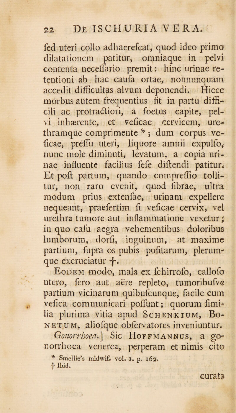 fed uteri collo adhaerefcat, quod ideo primo dilatationem patitur, omniaque in pelvi contenta neceflario premit: hinc urinae re¬ tentioni ab hac caufa ortae, nonnumquam accedit difficultas alvum deponendi. Hicce morbus autem frequentius fit in partu diffi¬ cili ac protra&iori, a foetus capite, pel¬ vi inhaerente, et veficae cervicem, ure¬ thramque comprimente * ; dum corpus ve¬ ficae, preflfu uteri, liquore amnii expulfo, nunc mole diminuti, levatum, a copia uri¬ nae influente facilius fefe diftendi patitur* Et pofi: partum, quando compreffio tolli¬ tur, non raro evenit, quod fibrae, ultra modum prius extenfae, urinam expellere nequeant, praefertim fi veficae cervix, vel urethra tumore aut inflammatione vexetur ^ in quo cafu aegra vehementibus doloribus lumborum, dorfi, inguinum, at maxime partium, fupra os pubis pofitarum, plerum* que excruciatur •f. Eodem modo, mala ex fchirrofo, callofo utero, fero aut aere repleto, tumoribufve partium vicinarum quibufcunque, facile cum vefica communicari pofiiint; quorum fimi* lia plurima vitia apud Schenkium, Bo~ netum, aliofque obfervatores inveniuntur# Gonorrhoea.] Sic Hoffmannus, a go¬ norrhoea venerea, perperam et nimis cito * SmellieX midwif. vol. i. p. i6s. ■f Ibid. curata