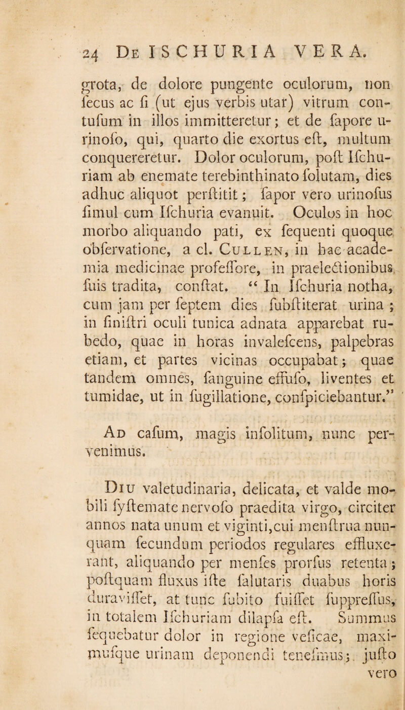 grota, de dolore pungente oculorum, non iecus ac fi (ut ejus verbis utar) vitrum con¬ tutum in illos immitteretur; et de fapore u- rinofo, qui, quarto die exortus eft, multum conquereretur. Dolor oculorum, poft Ifchu- riam ab enemate terebinthinato lolutam, dies adhuc aliquot perftitit; fapor vero urinofus fimul cum Ifchuria evanuit. Oculos in hoc morbo aliquando pati, ex fequenti quoque obfervatione, a cl. Cullen, in hac acade- mia medicinae profeflbre, in praeledionibus fuis tradita, confiat. 44 In Ifchuria notha, cum jam per feptem dies fubftiterat urina ; in finifiri oculi tunica adnata apparebat ru¬ bedo, quae in horas invalefcens, palpebras etiam, et partes vicinas occupabat; quae tandem omnes, fanguine efflifo, liventes et tumidae, ut in fugiliatione, confpiciebanturA Ad cafum, magis infolitiim, nunc per» venimus. Diu valetudinaria, delicata, et valde mo¬ bili fyftemate liervofo praedita virgo, circiter annos nata unum et viginti,cui menftrua nun¬ quam fecundum periodos regulares effluxe¬ rant, aliquando per menfes prorfus retenta; poftquam fluxus ifte falutaris duabus horis duraviflet, at tunc fubito fui flet fuppreflus, in totalem Ifchuriam dilapfa efi. Summus feqnebatur dolor in regione veficae, maxi- mufque urinam deponendi tenefimis;. jufto vero