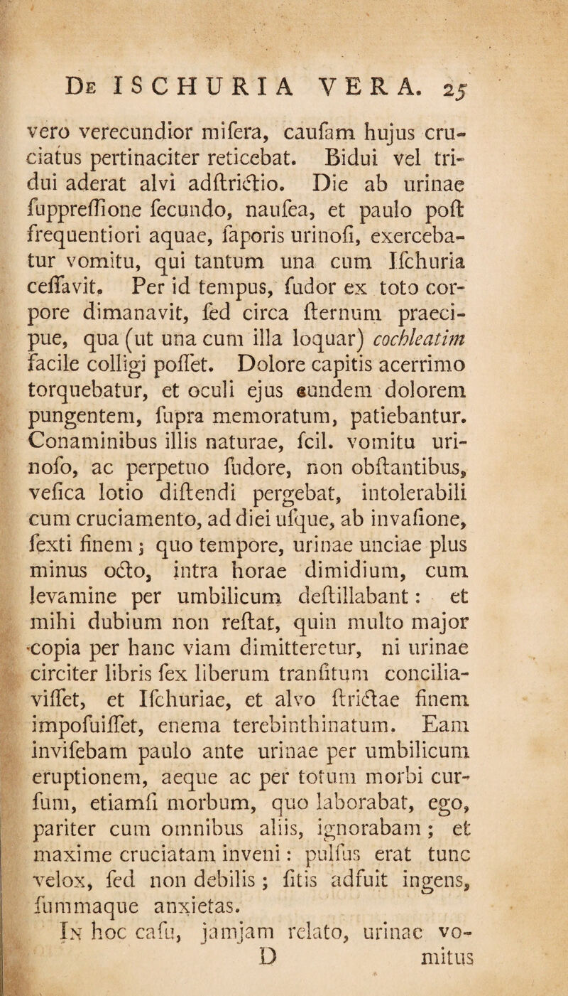 vero verecundior mi fera, caufam hujus cru¬ ciatus pertinaciter reticebat. Ridui vel tri¬ dui aderat alvi adftridio. Die ab urinae fuppreffione fecundo, naufea, et paulo poft frequentiori aquae, faporis urinofi, exerceba¬ tur vomitu, qui tantum una cum Ifchuria ceffavit. Per id tempus, fudor ex toto cor¬ pore dimanavit, fed circa fternuni praeci¬ pue, qua (ut una cum illa loquar) cochleatim facile colligi pollet. Dolore capitis acerrimo torquebatur, et oculi ejus eundem dolorem pungentem, fupra memoratum, patiebantur. Conaminibus illis naturae, fcil. vomitu uri- nofo, ac perpetuo fndore, non obftantibus, velica lotio didendi pergebat, intolerabili cum cruciamento, ad diei ulque, ab invafione, fexti finem 3 quo tempore, urinae unciae plus minus odo, intra horae dimidium, cum levamine per umbilicum deftillabant: et mihi dubium non reftat, quin multo major copia per hanc viam dimitteretur, ni urinae circiter libris fex liberum tran litum concilia- viffet, et Ifchuriae, et alvo ftridtae finem impofuilfet, enema terebinthinarum. Eam invifebam paulo ante urinae per umbilicum eruptionem, aeque ac per totum morbi cur- fum, etiamfi morbum, quo laborabat, ego, pariter cum omnibus aliis, ignorabam; et maxime cruciatam inveni: pulfus erat tunc velox, fed non debilis; litis adfuit ingens, fummaque anxietas. In hoc cafu, jamjam relato, urinae vo~ D mitus