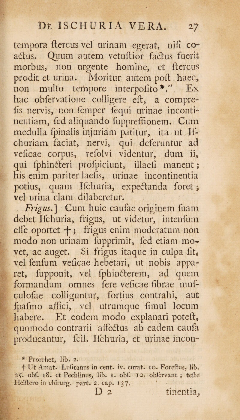tempora ftereus vel urinam egerat, nifi co¬ actus. Quum autem vetuftior fadtus fuerit morbus, non urgente homine, et ftereus prodit et urina. Moritur autem poft haec, non multo tempore interpofito*.” Ex hac obfervatione colligere eft, a compre- fis nervis, non femper lequi urinae inconth nentiam, fed aliquando fupprefiionem. Cum medulla fpinalis injuriam patitur, ita ut If- churiam faciat, nervi, qui deferuntur ad veficae corpus, refolvi videntur, dum ii, qui fphimfteri profpiciunt, illaefi manent; his enim pariter laetis, urinae incontinentia potius, quam Ifchuria, expe&anda foret 5 vel urina clam dilaberetur. Frigus.] Cum huic caufae originem fuam debet Ifchuria, frigus, ut videtur, intenfuni effie oportet *f* $ frigus enim moderatum non modo non urinam fupprimit, fed etiam mo¬ vet, ac auget. Si frigus itaque in culpa fit* vel fenfum veficae hebetari, ut nobis appa¬ ret, fupponit, vel fphindterem, ad quem formandum omnes fere veficae fibrae muf- culofae colliguntur, fortius contrahi, aut fpafmo affici, vel utrumque fimul locum habere. Et eodem modo explanari poteft, quomodo contrarii affedtus ab eadem caufa producantur, fcil. Ifchuria, et urinae incon- * Prorrhet, lib. 2. •j* Ut Amat. Lubtanus in cent. iv. curat. 10. Foreftus, lib. 2$. obf. 18. et Pechlinus, lib. 1. obf. IO» obfervant ; terte Heiftero in chirurg. part. 2. cap. 137. D 2 linentia.