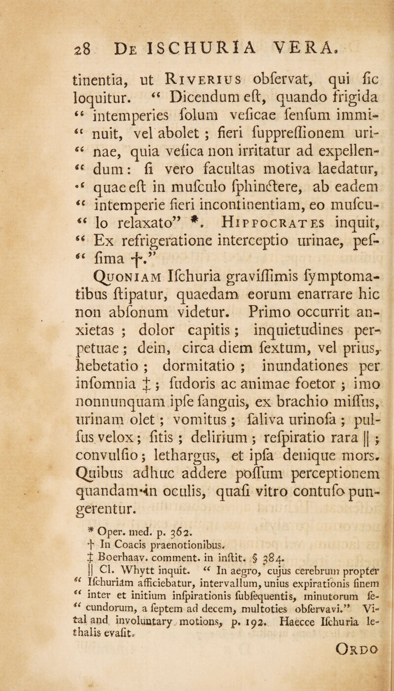 linentia, ut Riverius obfervat, qui fic loquitur. “ Dicendum eft, quando frigida “ intemperies folum veficae fenfum immi- Sl nuit, vel abolet ; fieri fuppreffionem uri- “ nae, quia vefica non irritatur ad expellen- ‘c dum: fi vero facultas motiva laedatur, quae eft in mufculo fphinftere, ab eadem u intemperie fieri incontinentiam, eo mufcu- lo relaxato” *. Hippocrates inquit, “ Ex refrigeratione interceptio urinae, pef- “ fima Quoniam Ifchuria graviftimis fymptoma- tibus ftipatur, quaedam eorum enarrare hic non abfonum videtur. Primo occurrit an¬ xietas ; dolor capitis; inquietudines per¬ petuae ; dein, circa diem fextum, vel prius, hebetatio ; dormitatio ; inundationes per infomnia J; fudoris ac animae foetor ; imo nonnunquam ipfe fanguis, ex brachio miffus, urinam olet; vomitus ; faliva urinofa ; pul- fus velox; fitis ; delirium ; refpiratio rara || ; convulfio; lethargus, et ipfa denique mors. Quibus adhuc addere polium perceptionem quandam-in oculis, quafi vitro contufo pun¬ gerentur. * Oper. med. p. 362. t In Coacis praenotionibus. t Boerhaav. comment. in indit. § 384. j) Cl. Whytt inquit. <( In aegro, cujus cerebrum propter u Ifchuriam afficiebatur, intervallum, unius expirationis finem inter et initium inlpirationis rubfequentis, minutorum fe- sc eundorum, a feptem ad decem, multoties oblervavi.” Vi- tal and involuntary motions, p, 192. Haecce Ifchuria le- thalis evafit. Ordo