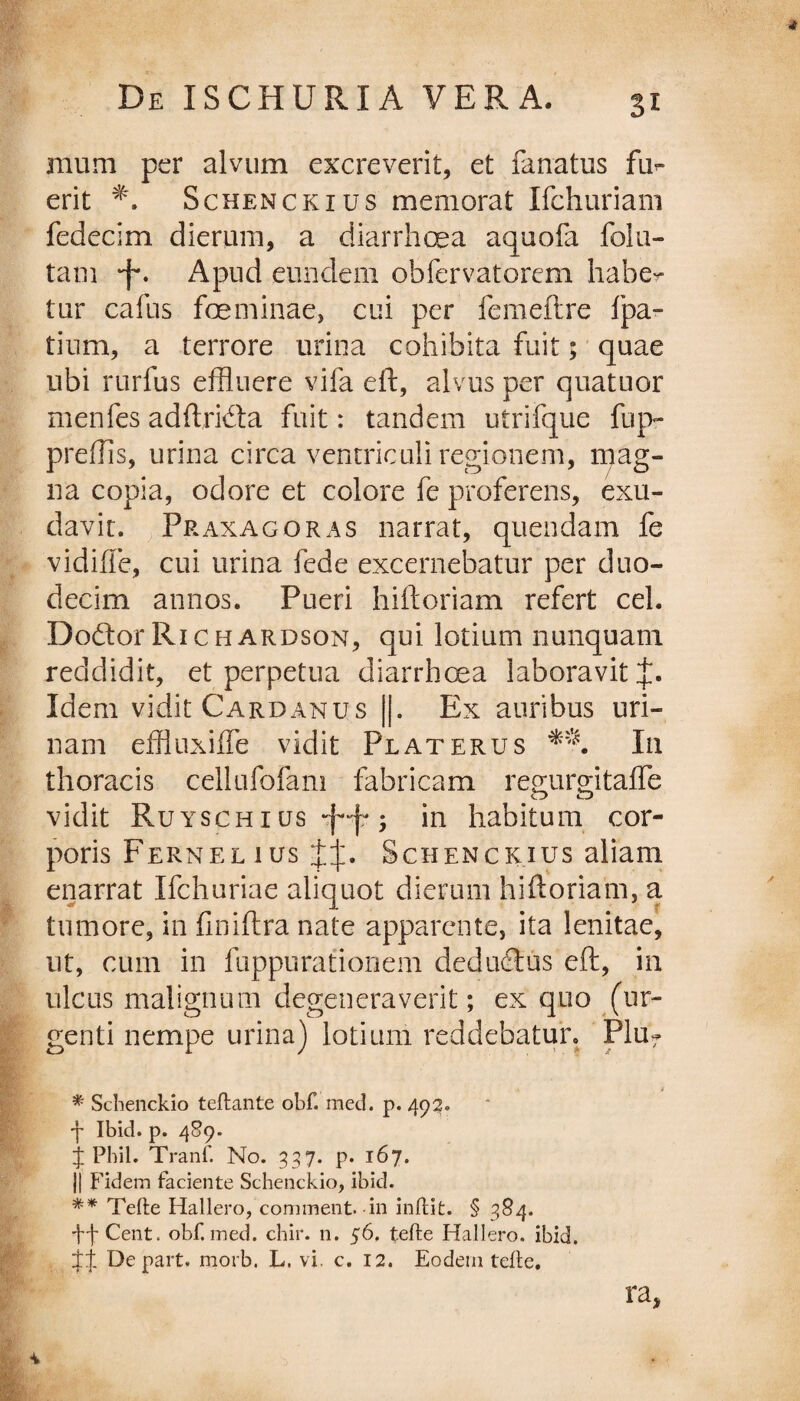 Si mum per alvum excreverit, et fanatus fud¬ erit Schenckius memorat Ifchuriam fedecim dierum, a diarrhoea aquofa folu- tam •f'. Apud eundem obfervatorem haber tur cafus feminae, cui per femeftre fpa- tium, a terrore urina cohibita fuit; quae ubi rurfus effluere vifa eft, alvus per quatuor menfes adftridta fuit: tandem utrifque fiq> preflis, urina circa ventriculi regionem, mag¬ na copia, odore et colore fe proferens, exu- davit. Praxagoras narrat, quendam fe vidiffe, cui urina fede excernebatur per duo¬ decim annos. Pueri hiftoriam refert cel. Doftor Richardson, qui lotium nunquam reddidit, et perpetua diarrhoea laboravit Idem vidit Cardanus ||. Ex auribus uri¬ nam effluxiffe vidit Pl at erus In thoracis cellufofam fabricam remirgitaffe vidit Ruyschius ; in habitum cor¬ poris Fernel ius Schenckius aliam enarrat Ifchuriae aliquot dierum hiftoriam, a tumore, in finiftra nate apparente, ita lenitae, ut, cum in fuppurationem deductus eft, in ulcus malignum degeneraverit; ex quo (ur¬ genti nempe urina) lotium reddebatur. Plu? * * Schenckio teftante obf. med. p. 493. ■f Ibid. p. 489. J Phil. Tranf. No. 337. p. 167. j| Fidem faciente Schenckio, ibid. ** Tefte Hallero, comment. in inftit. § 384. ffCent. obf. med. chir. n. 56. tefte Hallero. ibid. De part. morb. L. vi. c. 12. Eodem tefte. ra,