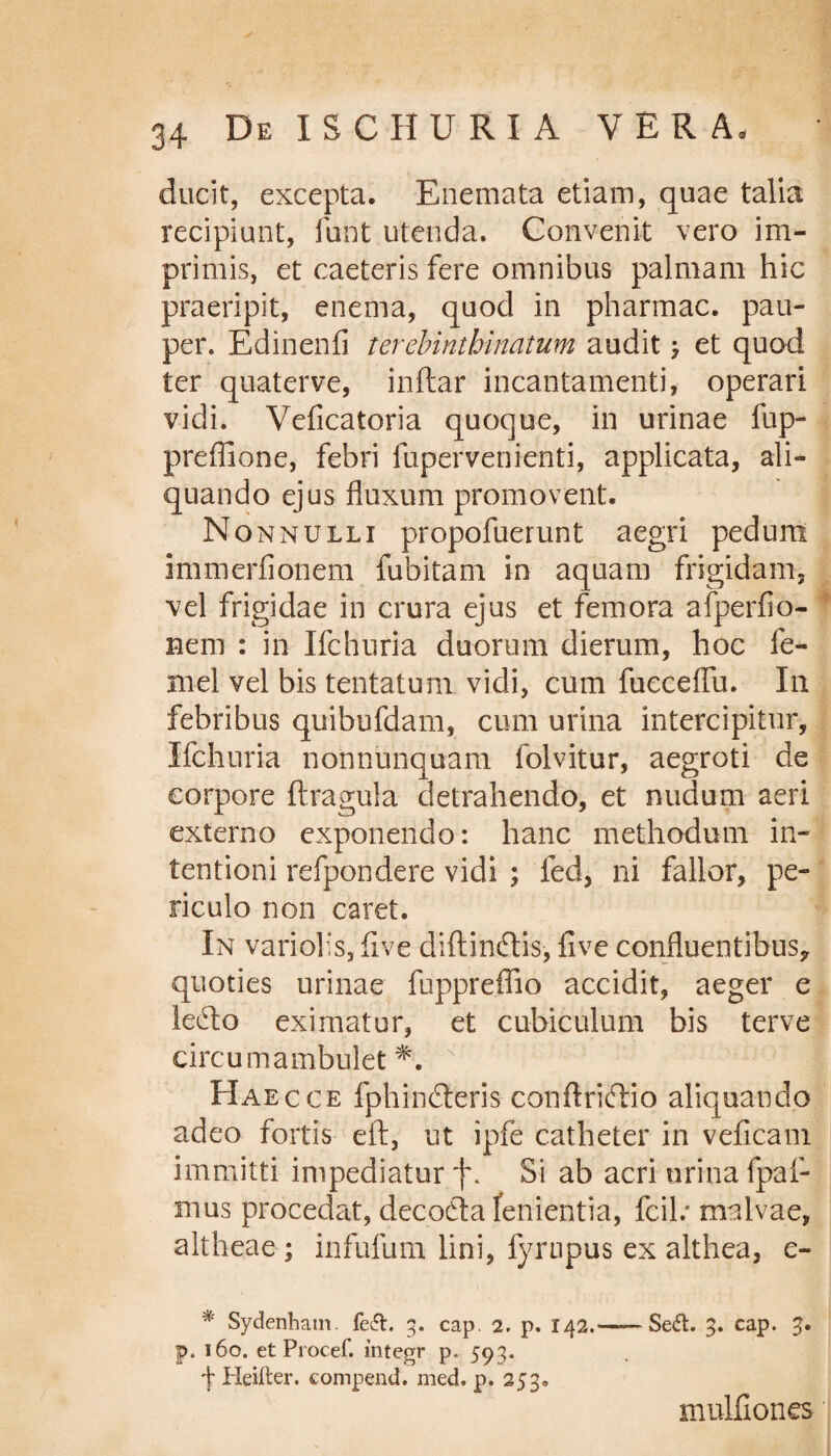 ducit, excepta. Enemata etiam, quae talia recipiunt, funt utenda. Convenit vero im¬ primis, et caeteris fere omnibus palmam hic praeripit, enema, quod in pharmac. pau¬ per. Edinenfi terebintbinatum audit \ et quod ter quaterve, inftar incantamenti, operari vidi. Veficatoria quoque, in urinae fup- preffione, febri fupervenienti, applicata, ali¬ quando ejus fluxum promovent. Nonnulli propofuerunt aegri pedum immerfionem fubitam in aquam frigidam, vel frigidae in crura ejus et femora afperfio- nem : in Xfchuria duorum dierum, hoc fe- mel vel bis tentaturn vidi, cum fucceffu. Xn febribus quibufdam, cum urina intercipitur, Xfchuria nonnunquam folvitur, aegroti de corpore {tragula- detrahendo, et nudum aeri externo exponendo: hanc methodum in¬ tentioni refpondere vidi ; fed, ni fallor, pe¬ riculo non caret. Xn variolis, five diftinftis, live confluentibus, quoties urinae fuppreffio accidit, aeger e lefto eximatur, et cubiculum bis terve circumambulet *. N ' ’ ; j XXaecce fphindteris confXriftio aliquando adeo fortis eft, ut ipfe catheter in veficam immitti impediatur jx Si ab acri urina fpaf- mus procedat, decodta fenientia, fcil.* malvae, altheae ; infufum lini, fyrnpus ex althea, e- '* Sydenham fe£t. 3. cap. 2. p. 142.—— Sedt. 3. cap. 3. p, 160. et Procef. integr p. 593. f Heifter. compend. med. p. 253. mulfiones