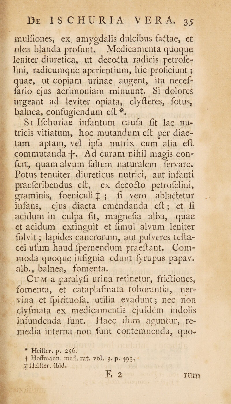 mulfioncs, ex amygdalis dulcibus facftae, et olea blanda profunt. Medicamenta quoque leniter diuretica, ut decocta radicis petrofe- lini, radicumque aperientium, hic proficiunt 1 quae, ut copiam urinae augent, ita necef- fario ejus acrimoniam minuunt. Si dolores urgeant ad leviter opiata, clyfteres, fotus* balnea, confugiendum eft Si Ifchuriae infantum caufa fit lac nu¬ tricis vitiatum, hoc mutandum eft per diae¬ tam aptam, vel ipfa nutrix cum alia eft commutanda 'f. Ad curam nihil magis con¬ fert, quam alvum faltem naturalem fervare. Potus tenuiter diureticus nutrici, aut infanti praefcribendus eft, ex decocto petrofelini, graminis, foeniculi J ; fi vero ablactetur infans, ejus diaeta emendanda eft; et fi acidum in culpa fit, magnefia alba, quae et acidum extinguit et fimul alvum leniter folvit; lapides cancrorum, aut pulveres tefta- cei ufum haud {pernendum praeliant. Com¬ moda quoque infignia edunt fyrupus papav. alb., balnea, fomenta. Cum a paralyfi urina retinetur, frictiones, fomenta, et cataplafmata roborantia, ner¬ vina et fpirituofa, utilia evadunt; nec non clyfmata ex medicamentis ejufdem indolis infundenda funt. Haec dum aguntur, re¬ media interna non funt contemnenda, quo- * Heifter. p, 256. f HofFmann med. rat. vol. 3. p. 493« ^ Hei (ter. ibid. E 3 i'iim
