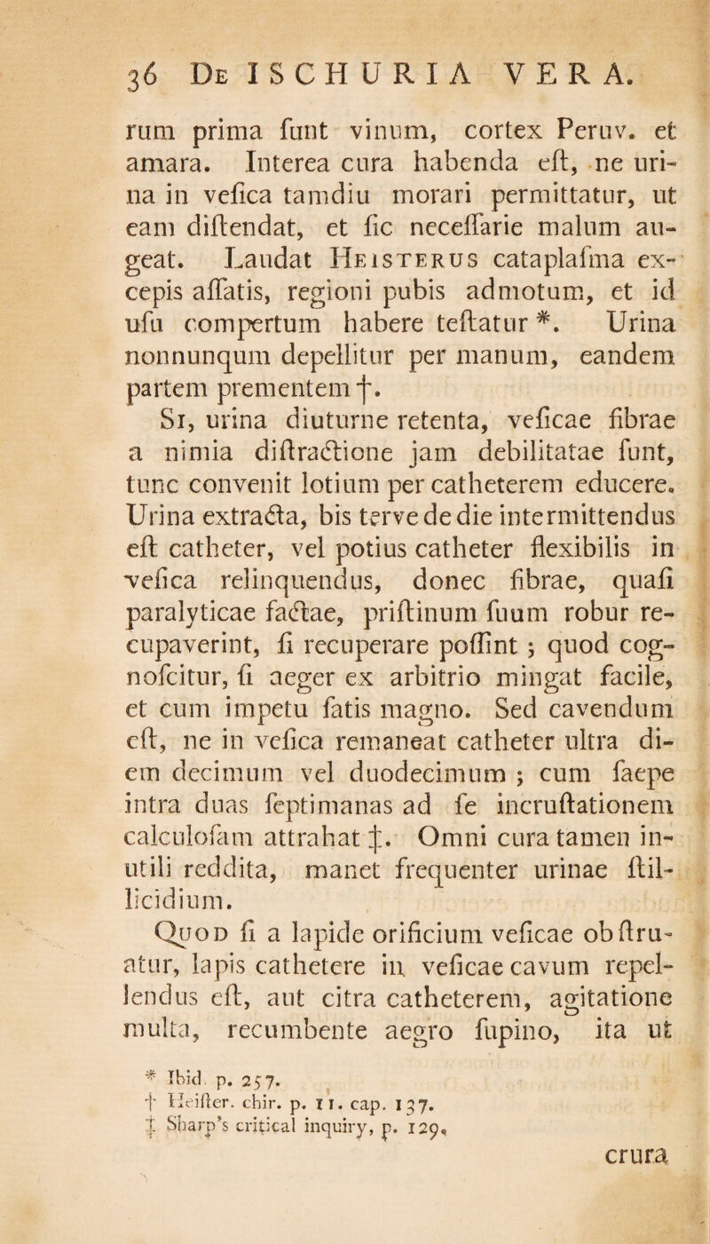 rum prima funt vinum, cortex Peruv. et amara. Interea cura habenda eft, ne uri¬ na in vefica tamdiu morari permittatur, ut eam diftendat, et fic neceffarie malum au¬ geat. Laudat Heisterus cataplafma ex- cepis affatis, regioni pubis admotum, et id ufu compertum habere teftatur Urina nonnunqum depellitur per manum, eandem partem prementem f. Si, urina diuturne retenta, veficae fibrae a nimia diftradione jam debilitatae funt, tunc convenit lotium per catheterem educere. Urina extrada, bis tervededie intermittendus eft catheter, vel potius catheter flexibilis in vefica relinquendus, donec fibrae, quail paralyticae fadae, priftinum fuum robur re- cupaverint, fi recuperare poffint 5 quod cog- nofeitur, fi aeger ex arbitrio mingat facile, et cum impetu fatis magno. Sed cavendum eft, ne in vefica remaneat catheter ultra di¬ em decimum vel duodecimum ; cum faepe intra duas feptimanas ad fe incruftationem calculofam attrahat j:. Omni cura tamen in¬ utili reddita, manet frequenter urinae ftil- licidium. Quod fi a lapide orificium veficae obflru- atur, lapis cathetere in. veficae cavum repel¬ lendus eft, aut citra catheterem, agitatione multa, recumbente aegro fupino, ita ut * Jbid. p. 257. 'j' Heifter. chir. p. ii. cap. 137. J Sharp’ s critica! inquiry, p. 129, crura