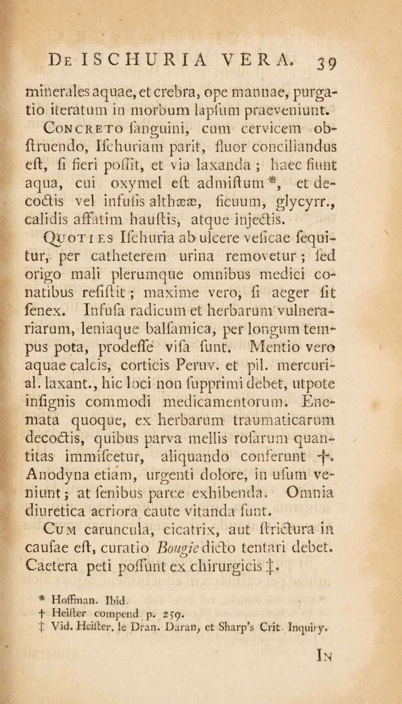 minerales aquae, et crebra, ope mannae, purga¬ tio iteratum in morbum 1 apfum praeveniunt. Concreto fanemini, cum cervicem ob- ftruendo, Ifchuriam parit, fluor conciliandus eft, fi fieri pellit, et via laxanda ; haec fiunt aqua, cui oxymel eft admiftum*, et de- codis vel infulis althxae, ficuum, glycyrr., calidis affatim hauftis, atque injedis. Quoti es Ifchuria ab ulcere veficae fequi- tur, per catheterem urina removetur; fed origo mali plerumque omnibus medici co¬ natibus refiftit; maxime vero, fi aeger fit fenex. Infufa radicum et herbarum vulnera¬ riarum, leniaque balfamica, per longum tem~ pus pota, prodeffe vifa funt. Mentio vero aquae calcis, corticis Peruv. et pii. mercuri- al. laxant., hic loci non fupprimi debet, utpote infignis commodi medicamentorum. Ene- mata quoque, ex herbarum traumaticarum decodis, quibus parva mellis rofarum quan¬ titas immifeetur, aliquando conferunt Anodyna etiam, urgenti dolore, in ufum ve- niuntj at fenibus parce exhibenda» Omnia diuretica acriora caute vitanda funt. Cum caruncula, cicatrix, aut ftridura in caufae eft, curatio Bomiedido tentari debet* Caetera peti pofllint ex chirurgicis % HofFman. Ibid, f Heifter compend p. 2 £9. f Vid. Heifter. le Dran. Daran, et Sharp’s Crit Inquiry. In