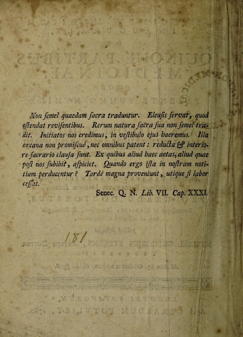 Non femel quaedam facra traduntur. Eleujis fervat, quod ojlendat revifentibus. Rerum natura facra fua non femel tra¬ dit. Initiatos nos credimus, in vefiibulo ejuS haeremus. Illa arcana non promifcue, nec omnibus patent: redulia £«? interio¬ re faerario clauja funt. Ex quibus aliud haec aetas, aliud quae pojl nos fubibit, afpiciet. Quando ergo ifia in nojlram noti¬ tiam perducentur ? Tarde magna proveniunt, utique fi labor cejfate ' f' j1 Senec- Q; Lib.Vll. Cap.XXXl