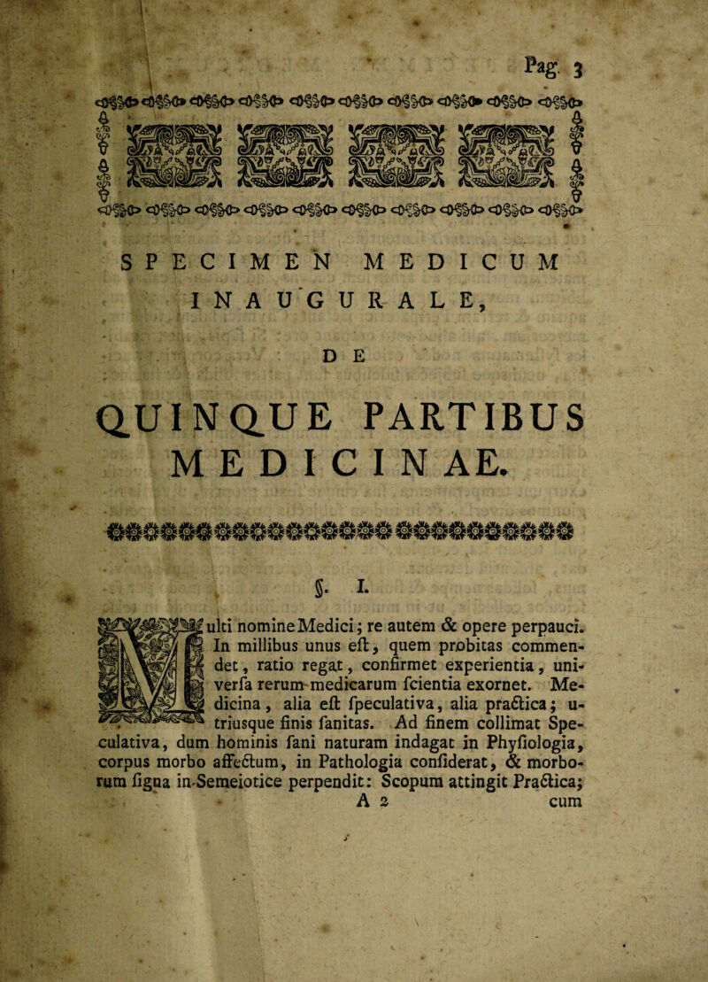 •<3$ «ftf&O «OfKJ» <3<alO «®§Kt» eO§K> <«§&<► <®§§0? <©<|§<t» fk'v klM\W i mm m mmx msm& immk ^0%O '<®§ic> <&§§0 <&§§<& 0§§0 cO§K> 0^|r€> <&m> 0§K> SPECIMEN MEDICUM I N A U G U R A L E, DE QUINQUE PARTIBUS M E D I C I N AE. 5* L ulti nomine Medici; re autem & opere perpauci. In millibus unus eft, quem probitas commen¬ det , ratio regat, confirmet experientia, uni- verfa rerum medicarum fcientia exornet. Me¬ dicina , alia eft fpeculativa, alia pradlica; u- triusque finis fanitas. Ad finem collimat Spe¬ culativa, dum hominis fani naturam indagat in Phyfiologia, corpus morbo affe&um, in Pathologia confiderat, & morbo¬ rum figna imSemeiotice perpendit: Scopum attingit Prafilica; A 2 cum <0§|0<0§&0
