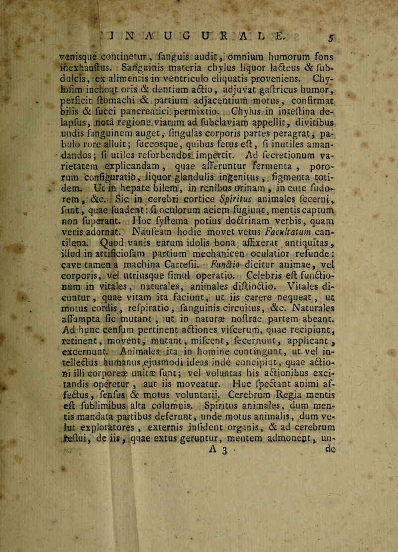 venisque continetur, fanguis audit, omnium humorum fons ihexhauftus. Sanguinis materia chylus liquor la6leus & fuh- dulcis, ex alimentis in ventriculo eliquatis proveniens. Chy¬ lo fi m inchoat oris & dentium a6lio, adjuvat gaflricus humor, perficit flomachi & partium adjacentium motus, confirmat bilis & fucci pancreatici permixtio. Chylus in inteflina de- lapfus, nota regione viarum ad fubclaviam appellit, divitibus undis languinem auget,' fingulas corporis partes peragrat, pa¬ bulo rore alluit; fuccosque, quibus fetus eft, fi inutiles aman¬ dandos; fi utiles reforbendos. impertit. Ad fecretionum va¬ rietatem explicandam , quae afferuntur fermenta , poro- rum configuratio, liquor glandulis ingenitus, figmenta toti¬ dem. Ut in hepate bilem , in renibus urinam , in cute fu do- rem, &c. Sic, in cerebri cortice Spiritus animales fecem;, funt, quae fuadent: fi oculorum aciem fugiunt, mentis captum non fuperant. Hoc fyftema potius doQrinam verbis, quam veris adornat. Naufeam hodie movet vetus Facultatum can¬ tilena. Quod vanis earum idolis bona affixerat antiquitas,, illud in artificiofam partium mechanicen oculatior refunde: cave tamen a machina Cartefii. Funftia dicitur animae, vel corporis, vel utriusque fimul operatio. Celebris eft funftio- num in vitales, naturales, animales diflin£tio. Vitales di¬ cuntur, quae vitam ita,faciunt, ut iis carere nequeat, ut motus cordis, refpiratio, fanguinis circuitus, &c. Naturales afiumpta fic mutant , ut in naturae noflrae partem abeant. Ad hunc cenfum pertinent aftiones vifcerum, quae recipiunt, retinent, movent, mutant, mifcent, fecer.nunt, applicant, excernunt. Animales ita in homine contingunt, ut vel in¬ tellectus humanus .ejusmodi ideas inde concipiat, quae a£Ho- ni illi corporeae unitae funt; vel voluntas his asionibus exci¬ tandis operetur , aut iis moveatur. Huc fpe£lant animi af- fe&us, fenfus & motus voluntarii. Cerebrum Regia mentis efl fublimibus alta columnis'. Spiritus animales, dum men¬ tis mandata partibus deferunt, unde motus animalis, dum ve- lut exploratores , externis infident organis, & ad cerebrum iefiui, de iis, quae extus geruntur, mentem admoneatun- A a * fc
