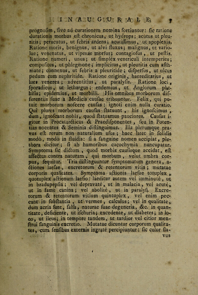 prognofim , five ad curationem nomina fortiuntur: fic ratione durationis morbus ed chronicus, ut hydrops; acutus ut pleu¬ ritis; peracutus, ut febris ardens; acutiflimus, ut apoplexia* Ratione moris, benignus, ut alvi fluxus; malignus, ut vario¬ lae; venenatus, ut vjpeiae morfus; contagiofus , ut pedis. Ratione numeri, unus; ut fimplex ventriculi intemperies; compofitus, ut phlegmone; implicitus, ut pleuritis cum afth- mate; connexus, ut febris a pleuritide; difperfus, ut ulcus pedum cum nephritide. Ratione originis, haereditarius, ut lues venerea; adventitius, ut paralyfis. Ratione loci, fporadicus, ut lethargus;: endemius, ut Anglorum plit- hifis; epidemius, ut morbilli. His omnibus morborum dif¬ ferentiis fuae a Medicis caufae tribuuntur. Felix, qui po¬ tuit morborum nofcere caufas : ignoti enim nulla curatio. Qui plures morborum caufas ftatuunt , his ignofcimus , dum, ignofcant nobis, quod datuamus pauciores. Caufas i- gitur in Procatar&icas & Praedifponentes , feu in Poten¬ tias nocentes & Seminia didinguimus. Illa plerumque pra¬ vus ed rerum non naturalium ufus ; haec latet in folidis modo, modo in fluidis: fi a fanguine nomen accipiat, ple- thora dicitur; fi ab humoribus cacochymia nuncupatur. Symptoma fic diftum , quod morbis caufisque accidat, ed affedius.contra naturam, qui morbum, velut umbra cor¬ pus, fequitur. Tria didinguuntur fymptomatum genera, a- ftiones laefae , excretorum & retentorum vitia ; mutatae corporis qualitates. Symptoma a&ionis laefae totuplex , quotuplex actionum laefio: laeditur autem vel imminute, ut in bradupepfia; vel depravate, ut in malacia, vel acute, ut in fame canina; vel abolite , ut in paralyfi. Excre¬ torum & retentorum vidum quintuplex , vel enim pec¬ cant', in fubdantia , ut vermes, calculus; vel in qualitate, dum acria funt, falfa, naturae fuae degeneria, &c. in quan¬ titate, deficiente, utifchuria; excedente, ut diabetes; in lo¬ co, ut ileus; in tempore tandem, ut tardior vel citior men- ftrui fanguinis excretio. Mutatae dicuntur corporum qualita¬ tes, cum fenfibus externis ingrate percipiuntur; fic color fla- ISflBSUd i v / r vus