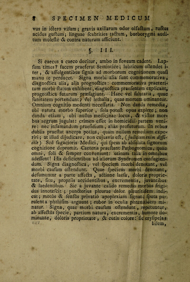 vus in iftero vifum; gravis axillarum odor olfaftum, rufius acidus guftum; linguae fcabrities taftum, borborygmi audi¬ tum molefte & contra naturam afficiunt. S- in- Si caecus a caeco ducitur, ambo in foveam cadent. Lap- fum times? facem praeferat Semiotice; lubricum oftendec i- ter , & affulgentibus fignis ad morborum cognitionem quafi manu te perducet. Signa morbi alia funt commemorativa, diagnoftica alia, alia prognoftica: commemorativa praeteri¬ tum morbi flatum exhibent, diagnoftica praefentem explicant, prognoftica futurum prsefagiunt. Haec vel falutaria , quae fanitatem portendunt? vel lethalia, quae mortem ominantur. Omnium cognitio medenti neceffaria. Non danda remedia, ubi natura morbo fuperior , fola poteft opus explere; non danda etiam , ubi nullus medicinae locus, & vidlor mor¬ bus aegrum jugulat: crimen effet in homicidii- partem veni¬ re: nec infamandum praefidium , alias profuturum. In rebus dubiis praeftat anceps potius, quarri nullum remedium expe¬ riri ; at illud dijudicare, non cujusvis eft, (judicium enim diffi¬ cile) Sed Tagacioris Medici, qui fpem ab abfoluta fignorum cognitione depromit. Caetens praeftant Pathognomica, quae omni, foli & femper conveniunt: utinam talia ih omnibus adeffent! His deficientibus ad aliorum Syndromen confugien¬ dum. Signa diagnoftica, vel fpeciem morbi denotant, vel morbi caufam oftendunt. Quae fpeciem morbi denotant, defumuntnr a parte affefla , aciione laefa, doloris proprie¬ tate, fitu, propriis accidentibus , excrementis, juvantibus & laedentibus. Sic a juvante calido remedio morbus frigi¬ dus innotefcit ; punflorius pleurae dolor pleuritidem indi¬ cat; motus & lenfus privatio apoplexiam fignat ; fputa pu¬ rulenta phthifim arguunt ; rubor in oculis phrjenitidem mi¬ natur. Signa, quae morbi caufam oftendunt, repetuntur, ab affeftus fpecie, partium natura, excrementis, humore do¬ minante, doloris proprietate , & cutis colore ::fic eryfipejas bilem.