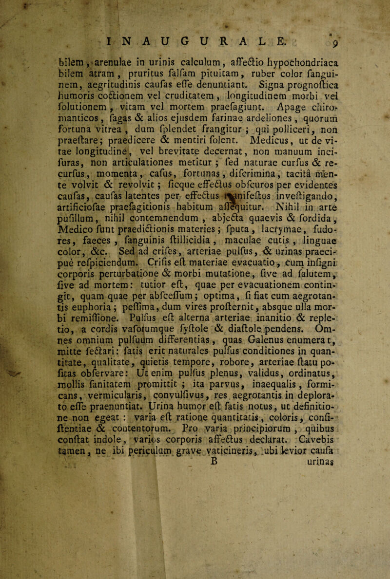 «« 9 IN.AUGURALE. bilem, arenulae in urinis calculum, affectio hypochondriaca bilem atram, pruritus falfam pituitam, ruber color fangui- nem, aegritudinis caufas efTe denuntiant. Signa prognoflica humoris co£tionem vel cruditatem , longitudinem morbi vel folutionem , vlitam vel mortem praefagiunt. Apage chiro- manticos , fagas & alios ejusdem farinae ardeliones, quorum fortuna vitrea , dum fplendet frangitur ; qui polliceri, non praeflare; praedicere & mentiri folent. Medicus, ut de vi¬ tae longitudine, vel brevitate decernat, non manuum inci- furas, non articulationes metitur ; fed naturae curfus & re- curfus, momenta, cafus, fortunas, difcrimina, tacita men¬ te volvit & revolvit; ficque effeftus obfcuros per evidentes caufas, caufas latentes per effedlus l^anifeflos inveftigando, artificiofae praefagitionis habitum aflequitur. Nihil in arte pufillum, nihil contemnendum , abje&a quaevis & fordida, Medico ftmt praedi&ionis materies; fputa , lacrymae, fudo- res, faeces, fanguinis ftillicidia , maculae cutis, linguae color, &c. Sed ad crifes, arteriae puifus, & urinas praeci¬ pue refpiciendum. Crifis efl materiae evacuatio, cum infigni corporis perturbatione & morbi mutatione, five ad falutem, live ad mortem: tutior eft, quae per evacuationem contin¬ git, quam quae per abfcefTum; optima, fi fiat cum aegrotan¬ tis euphoria ; peffima, dum vires proflernit, absque ulla mor¬ bi remiflione. Puifus eft alterna arteriae inanitio & reple¬ tio, a cordis vafoijumque fyftole & diaflole pendens. Om¬ nes omnium pulfuum differentias, quas Galenus enumerat, mitte fe&ari: fatis erit naturales puifus conditiones in quan¬ titate, qualitate, quietis tempore, robore, arteriae flatu po- fitas obfervare: Ut enim puifus plenus, validus, ordinatus, mollis fanitatem promittit ; ita parvus, inaequalis, formi¬ cans, vermicularis, convulfivus, res aegrotantis in deplora¬ to effe praenuntiat. Urina humor efl fatis notus, ut definitio¬ ne non egeat : varia efl ratione quantitatis, coloris, confi- flentiae & contentorum. Pro varia principiorum , quibus conflat indole, varios corporis affedlus declarat. Cavebis tamen, ne ibi periculum grave vaticineris, ;ubi levior caufa B / ( urinas /