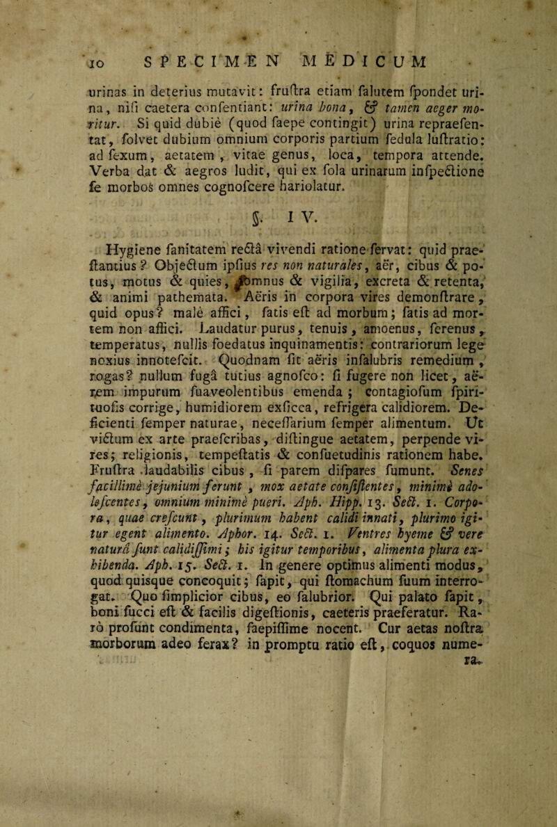 urinas in deterius mutavit: fruflra etiam falutem fpondet uri¬ na, nifi caetera confentiant: urina bona, fef tamen aeger mo¬ ritur. Si quid dubie (quod faepe contingit) urina repraefen- tat, folvet dubium omnium corporis partium fedula luftratio: ad fexum, aetatem, vitae genus, loca, tempora attende. Verba dat & aegros ludit, qui ex fola urinarum infpe&ione fe morbos omnes cognofcere hariolatur. $ I V. Hygiene fanitatem refla vivendi ratione fervat: quid prae- ftantius ? Objeftum ipfius res non naturales, aer, cibus & po¬ tus, motus & quies, |^bmnus & vigilia, excreta & retenta, & animi pathemata. Aeris in corpora vires demonftrare, quid opus? male affici, fatis efl; ad morbum; fatis ad mor¬ tem non affici. Laudatur purus, tenuis, amoenus, ferenus temperatus, nullis foedatus inquinamentis: contrariorum lege noxius innotefcit. Quodnam fit aeris infalubris remedium , rogas? nullum fuga tutius agnofco: fi fugere non licet, ae- r,em impurum fuaveolentibus emenda ; contagiofum fpiri- t-uofis corrige, humidiorem exficca, refrigera calidiorem. De¬ ficienti femper naturae, necefiarium femper alimentum. Ut vi£tum ex arte praefcribas, difiingue aetatem, perpende vi¬ res; religionis, tempeftatis & confuetudinis rationem habe. Frufira daudabilis cibus, fi parem difpares fumunt. Senes' facillime jejunium f ‘erunt , mox aetate confidentes, minimi ado- lefcentes, omnium minime pueri. Aph. Hipp. 13. Sebi. 1. Corpo¬ ra, quae crejeunt, plurimum habent calidi innati, plurimo igi¬ tur egent alimento. Aphor. 14. Sebi. 1. Ventres hyeme & vere natura Junt calidiJJtmi; his igitur temporibus, alimenta plura ex¬ hibenda. Aph. 15, Sebi. 1. In genere optimus alimenti modus, quod quisque concoquit; fapic, qui ftomachum fuum interro¬ gat. Quo fimplicior cibus, eo falubrior. Qui palato fapic, boni fucci efl; & facilis digeftionis, caeteris praeferatur. Ra¬ ro profati t condimenta, faepiffime nocent. Cur aetas noftra morborum adeo ferax? in promptu ratio efl, coquos nume- 'c 'n- I3U /