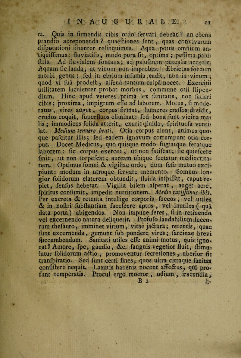 ra. Quis in fumendis cibis ordo fer vari debeat ? an coena prandio anteponenda? quaefliones funt, quas convivarum difputationi libenter relinquimus. Aqua potus omnium an- tiquifiimus: fluviatilis, modo pura fit, optima; peffima palu* flris. Ad fluvialem fontana; ad paluflrem putealis accedit. Aquam fic lauda, ut vinum non improbes. Ebrietas foedum morbi genus: fed in ebrium infamia .cadit, non in vinum , quod vi fua prodefl:, aliena tantum culpa nocet. Exercitii utilitatem luculenter probat morbus, commune otii flipen- dium. Hinc apud veteres prima lex fanitatis, non fatiari cibis; proxima, impigrum efle ad laborem. Motus, fi mode¬ ratus, vires auget, corpus firmat, humores craflos dividit, crudos coquit, fuperfluos eliminat: fed bona fiunt vicina ma* lis; immodicus fiolida atterit, exurit >Jiuida , fipirituofia venti¬ lat. Medium tenuere beati. Otia corpus alunt, animus quo¬ que paficitur illis; fed eadem ignavum corrumpunt otia cor¬ pus. Docet Medicus, quo quisque modo fogiatque feratque laborem : fic corpus exercet , ut non fatificat; fic quieficere finit, ut non torpeficat; auream ubique fiectatur mediocrita¬ tem. Optimus fiomni & vigiliae ordo, dum fiefie mutuo exci¬ piunt: modum in utroque fiervare memento. Somnus lon¬ gior folidorum elaterem obtundit, fluida infpiflat, caput re¬ plet, fienfius hebetat. Vigilia bilem afperat , auget acre, fipiritus confumit, impedit nutritionem. Medio tutiffimus ibis. Per excreta & retenta intellige corporis fiuccos , vel utiles & in noftri fiubflantiam facefeere aptos , vel inutiles ( qua data porta) abigendos. Non impune feres, fi in retinenda vel excernendo natura deliquerit. Profufo laudabilium fucco- rumthefauro, imminet virium, vitae jadtura; retentis, quae funt excernenda, gemunt fub pondere vires; farcinae brevi liiccumbendum. Sanitati utiles elTe animi motus, quis igno¬ rat? Amore, fpe, gaudio, &c. fanguis vegetior fluit, ftimu- latur folidorum a6tio , promoventur fecretiones , uberior fit tranfpiratio. Sed funt certi fines, quos ultra citraque fanitas confiftere nequit. Laxatis habenis nocent affe&us, qui pro* funt temperatis. Procul ergo moeror, odium , iracundia, B 2 li-