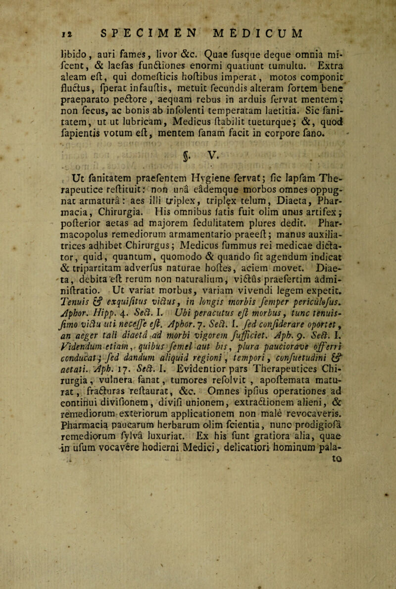 ' / . ..... S libido, auri fames, livor &c. Quae fusque deque omnia mi- fcent, & laefas fun6tiones enormi quatiunt tumultu. Extra aleam eft, qui domefticis hoftibus imperat, motos componit fluctus, fperat infauftis, metuit fecundis alteram fortem bene praeparato pe6tore, aequam rebus in arduis fervat mentem; non fecus, ac bonis ab infolenti temperatam laetitia. Sic fani- tatem, utut lubricam, Medicus ftabilit tueturque; &, quod fapientis votum eft, mentem fanam facit in corpore fano. • / - * i • . . *. (f f / t ' 11 \ f' f ‘ * * ' : * S- v. *. o : • Ut fanitatem praefentem Hygiene fervat; fic Iapfam The¬ rapeutice reftituit: non una eademque morbos omnes oppug¬ nat armatura: aes ilii triplex, triplex telum, Diaeta, Phar¬ macia, Chirurgia. His omnibus fatis fuit olim unus artifex; pofterior aecas ad majorem feduiitatem plures dedit. Phar- macopolus remediorum armamentario praeeft; manus auxilia- trices adhibet Chirurgus; Medicus fummus rei medicae dicta¬ tor, quid, quantum, quomodo & quando fic agendum indicat & tripartitam adverfus naturae hoftes, aciem movet. Diae¬ ta, debita eft rerum non naturalium, viftus praefertim admi- niftratio. Ut variat morbus, variam vivendi legem expetit. Tenuis 6? exquifitus viftus, in longis morbis femper pericukfus. Jlphor. Hipp. 4. Seft. I. Ubi peracutus eft morbus, tunc tenuis- fimo viftu uti neceffe eft. Aphor. 7. Seft. I. fed confiderare oportet, an aeger tali diaeta ad morbi vigorem fufjiciet. Aph. 9. Seft. I. Videndum etiam, quibus fernel aut bis, plura pauciorave offerri conducat; fed dandum aliquid regioni, tempori, confuetudini & aetati. Aph. 17. Seft. I. Evidentior pars Therapeutices Chi¬ rurgia , vulnera fanat, tumores refolvit , apoftemata matu¬ rat, frafturas reftaurat, &c. Omnes ipfius operationes ad continui divifionem, divifi unionem, extra&ionem alieni, & remediorum exteriorum applicationem non male revocaveris. Pharmacia paucarum herbarum olim fcientia, nunc prodigiofa remediorum fylva luxuriat. Ex his funt gratiora alia, quae in ufum vocavere hodierni Medici, delicatiori hominum pala¬ to \