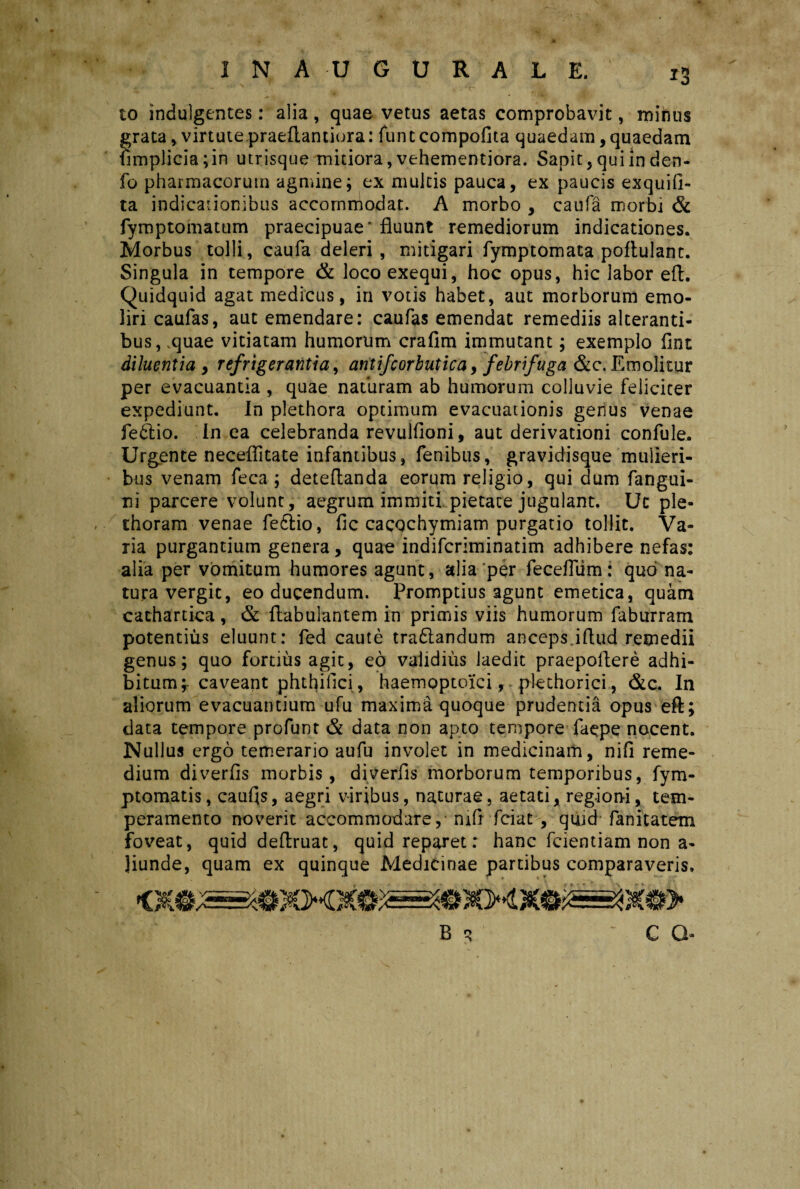 1NAUGURALE. *3 to indulgentes: alia , quae vetus aetas comprobavit, minus grata, virtute praeflantiora: fun t compofita quaedam, quaedam fimplicia;in utrisque mitiora,vehementiora. Sapit, qui in den- fo pharmacorum agmine; ex multis pauca, ex paucis exquifi- ta indicationibus accommodat. A morbo , caufa morbi & fymptomatum praecipuae'fluunt remediorum indicationes. Morbus tolli, caufa deleri, mitigari fymptomata poflulant. Singula in tempore & loco exequi, hoc opus, hic labor eft. Quidquid agat medicus, in votis habet, aut morborum emo¬ liri caufas, aut emendare: caufas emendat remediis alteranti¬ bus, quae vitiatam humorum crafim immutant; exemplo flnt diluentia , refrigerantia, antifcorbutica, febrifuga &c. Emolitur per evacuantia , quae naturam ab humorum colluvie feliciter expediunt. In plethora optimum evacuationis genus venae fedtio. In ea celebranda revulfloni, aut derivationi confule. Urgente neceflitate infantibus, fenibus, gravidjsque mulieri¬ bus venam feca ; deteflanda eorum religio, qui dum fangui- ni parcere volunt, aegrum immiti pietate jugulant. Uc ple- dioram venae fe&io, fle cacochymiam purgatio tollit. Va¬ ria purgantium genera, quae indiferiminatim adhibere nefas: alia per vomitum humores agunt, alia‘per fecefltim: quo na¬ tura vergit, eo ducendum. Promptius agunt emetica, quam cachartica, & flabulantem in primis viis humorum faburram potentius eluunt: fed caute tra£landum anceps.iflud remedii genus; quo fortius agit, eo validius laedit praepollere adhi¬ bitum;- caveant phthiflci, haemoptoici, - plethorici, &c. In aliorum evacuantium ufu maxima quoque prudentia opus eft; data tempore profunt & data non apto tempore faepe nocent. Nullus ergo temerario aufu involet in medicinam, nifl reme¬ dium diverfis morbis, diverfls morborum temporibus, fym- ptomatis, caufls, aegri viribus, naturae, aetati, regioni, tem¬ peramento noverit accommodare, mft fciat , qtiid fanitatem foveat, quid deftruat, quid reparet: hanc fcientiam non a- Jiunde, quam ex quinque Medicinae partibus comparaveris. B q C G-