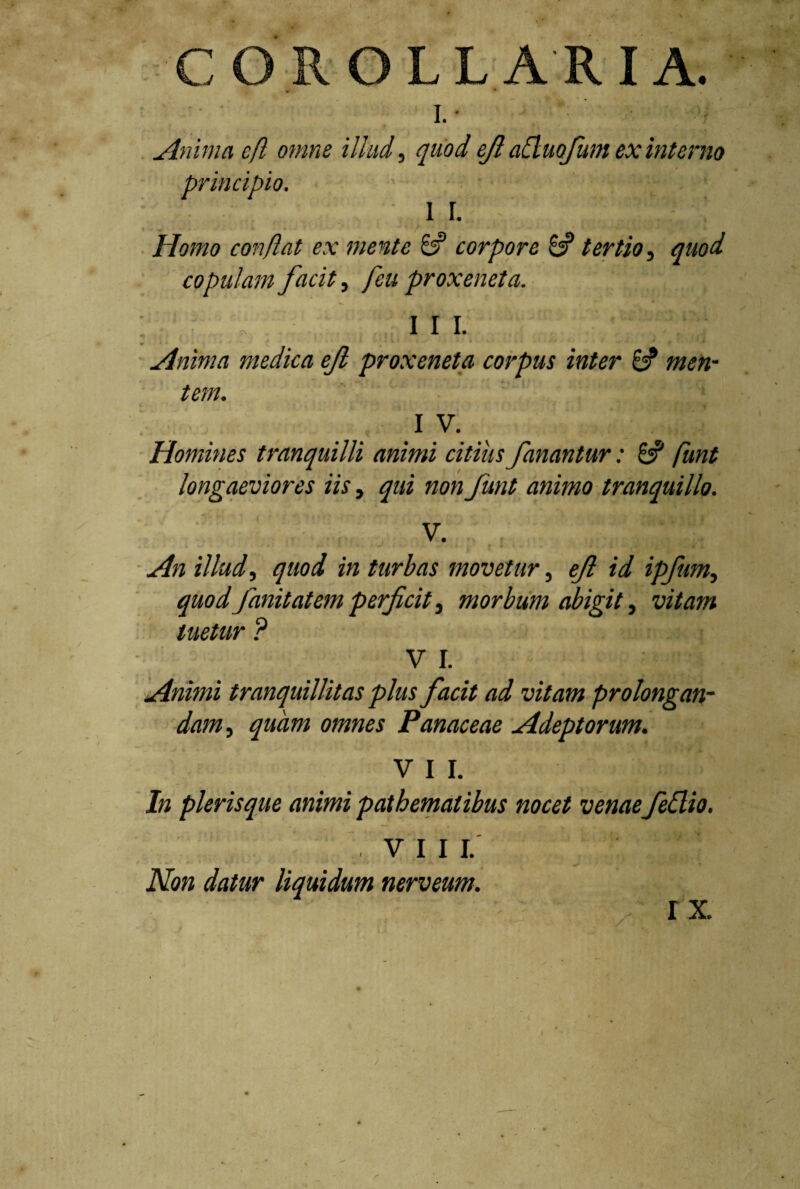 COROLL A R I A. • * I.- Anima e fi omne illud, quod ejl atluofum ex interno principio. ' • - •:U “if . i r. Homo conflat ex mente 6? corpore & tertio, quod copulam facit, feu proxeneta. \fff, III. Anima medica eft proxeneta corpus inter & men¬ tem. . . 1 V. Homines tranquilli animi citius fanantur: 6? funt longaeviores iis, qui non funt animo tranquillo. V. An illud, quod in turbas movetur, eft id ipfum, quodfinit at em perficit, morbum abigit, tuetur ? V I. Animi tranquillitas plus facit ad vitam prolongan¬ dam , owm Panaceae Adeptorum. V I I. In pleris que animi patbematibus nocet venaefeflio. VIII. Non datur liquidum nerveum. r x.
