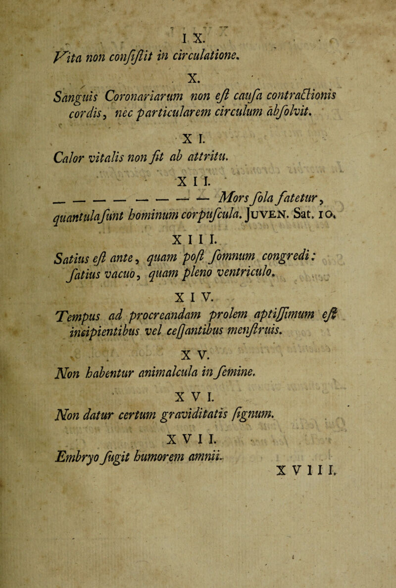 IX. •<r* Nita non confijlit in circulatione, .X. Sanguis Coronariarum non ejl caufa contrattionis cordis, nec particularem circulum abfolvit. X I. Calor vitalis non fit ab attritu. X I I. ____ — Mors fola fatetur 5 quantulafunt hominumcorpufcula. ]uven. Sat. io, XIII. ’ Satius ejl ante, quam pofl fomnum congredi: fatius vacuo, quam pleno ventriculo. XIV. Tempus ad procreandam prolem aptiJfimum efi incipientibus vel ce/]antibus menfiruis. X V. Non habentur animalcula in femine. XVI. Non datur certum graviditatis (ignum. XVII. urit humorem amnii XVII I.