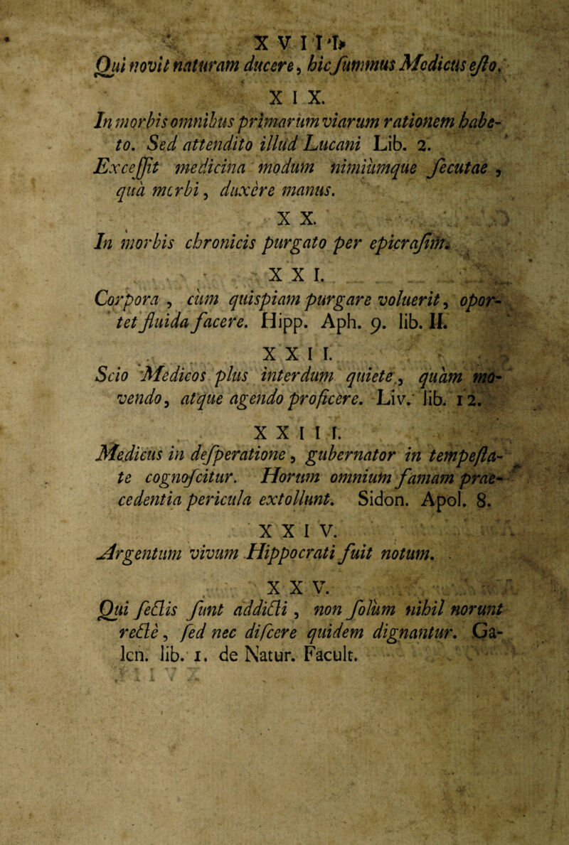 ^ XVII 'I* Qui novit naturam ducere, hic ftimmus Medicus ejlo. XIX. In morbis omnibus primarum viarum rationem habe¬ to. Sed attendito illud Lucani Lib. 2. Lxce ffi* medicina modum nimiiimque fecutae , qua mtrbi, duxere manus. X X. In morbis chronicis purgato per epicrajim. XXI. — . - aUffr 8| Corpora , cum quispiam purgare voluerit, opor¬ tet fluida facere. Hipp. Aph. 9. lib. II. . XXII. Scio Medicos plus interdum quietequam mo¬ vendo , atque agendo proficere. Liv. lib. 12. XXIII. Medicus in defperatione, gubernator in tempefla- te cognofcitur. Horum omnium famam prae¬ cedentia pericula extollunt. Sidon. Apol. 8. XXIV. Argentum vivum Hippocrati fuit notum. . XXV. Qui fedis funt addidi, «0» folum nihil norunt rede, fed nec difeere quidem dignantur. Ga- lcn. lib. 1. de Natur. Facult. y