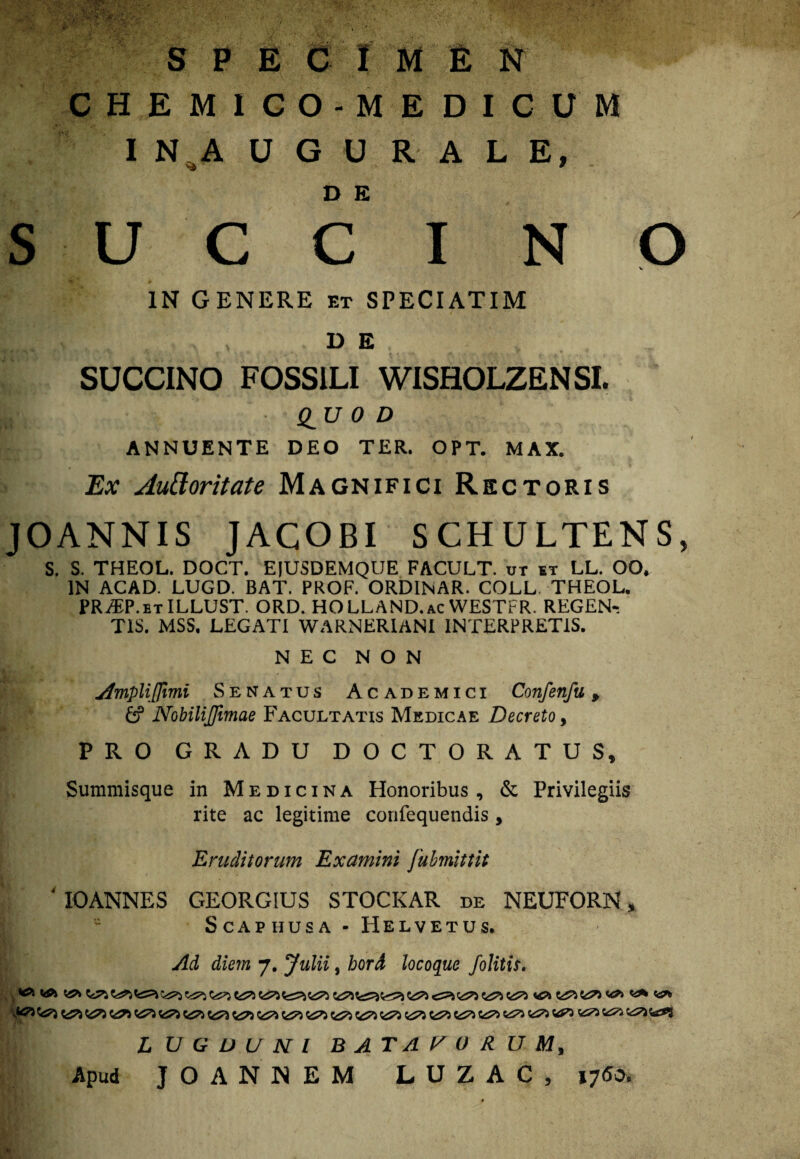 s SPE C I M E N CHEMICO-MEDICUM I N A U G U R A L E, U C C I N O IN GENERE et SPECIATIM D E SUCCINO FOSSILI WISHOLZENSI. Q^U 0 D ANNUENTE DEO TER. OPT. MAX. Ex Autforitate Magnifici Rectoris JOANNIS JACOBI SCHULTENS, S. S. THEOL. DOCT. EjUSDEMQUE FACULT. ot et LL. OO. IN ACAD. LUGD. BAT. PKOF. ORDINAR. COLL THEOL. PR/EP.etILLUST. ORD. HOLLAND.ac WESTrR. REGEN-. TIS. MSS. LEGATI WARNERIANI INTERPRETIS. NEC NON Ampliffimi Senatus Academici Confenfu, & Nobilijfmae Facultatis Medicae Decreto, PRO GRADU DOCTORATUS, Summisque in Medicina Honoribus, & Privilegiis rite ac legitime confequendis, Eruditorum Examini [ubmittit 4 IOANNES GEORGIUS STOCKAR de NEUFORN> SCAPHUSA - HELVETUS. Ad diem 7. Julii, bord locoque j'olitis. LUGDUNI BATAVORUM, Apud JOANNEM LUZAC, 176&,