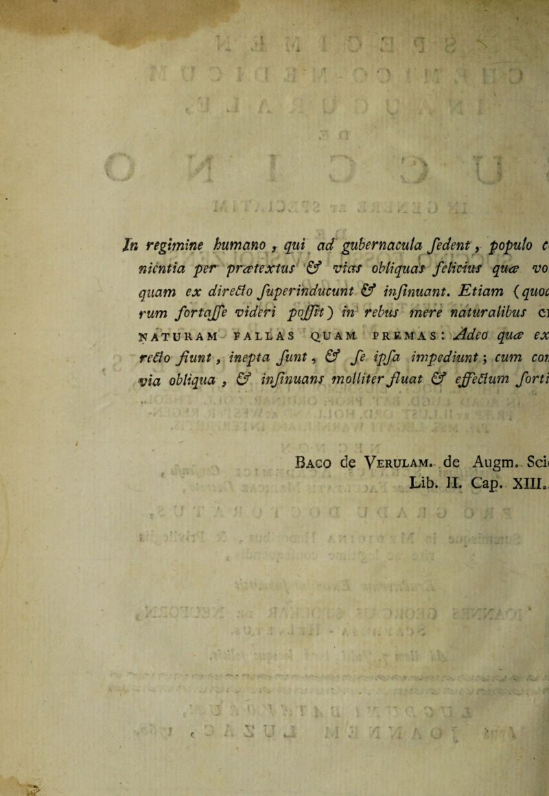 ■ \.JF' 1 ‘ • it .. »■ 'i r« » »t > i > . i j <; .. » - > _ __ v_J ii **( /* <* In regimine humano , qui ad gubernacula fedent y populo c nkntia per praetextus & vias obliquas felicius qua? vo quam ex direflo fuperinducunt & injinuant. Etiam (quoc rum fortajfe videri poffit') in rebus mere naturalibus ci naturam fallas quam premas: Adeo quce ex redo fiunt 9 inepta fiunt, & fie ipfia impediunt; cum cor, via obliqua > & infiinuans molliter fluat & efifeftum forti Baco de Verulam. de Augm. Sci< Lib. JL Cap. XIII.. X f f r -;T t J tr