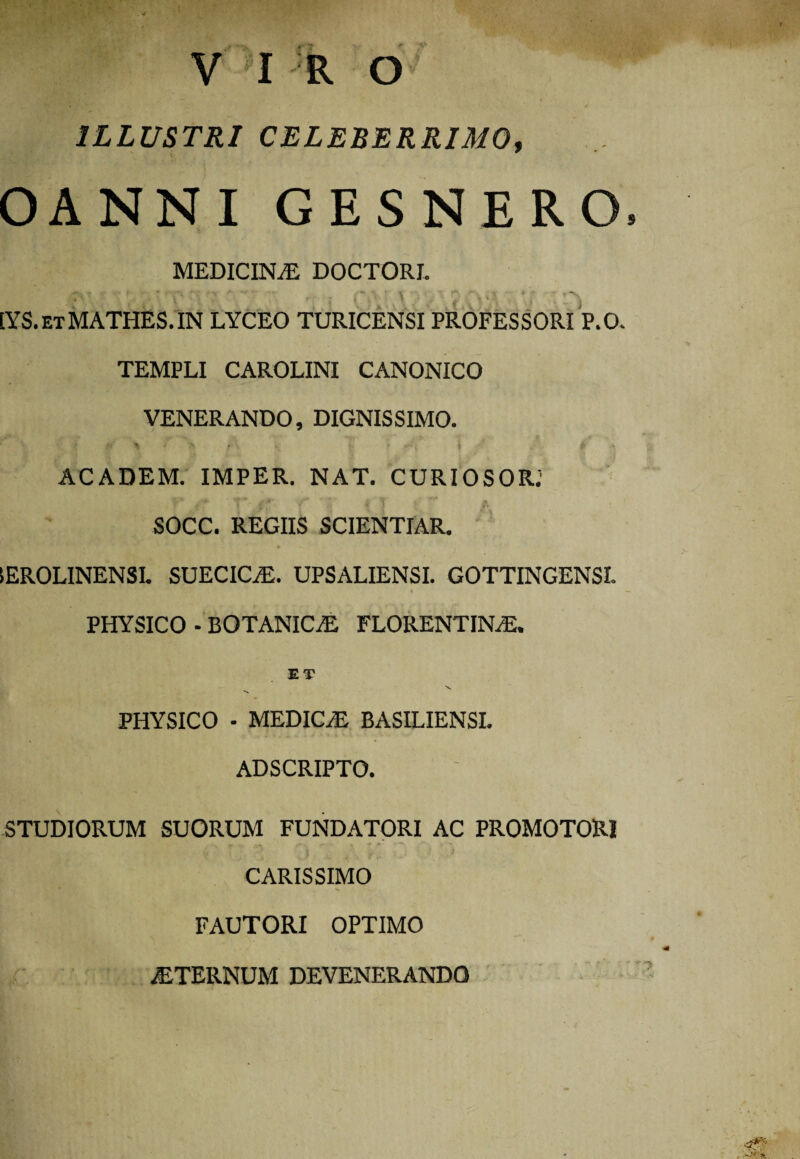 ( V I R O ILLUSTRI CELEBERRIMO, OANNI GESNERO, MEDICINA DOCTORI. [YS.etMATHES.IN lyceo turicensi professori p.o. TEMPLI CAROLINI CANONICO VENERANDO, DIGNISSIMO. t* \ • % A v i. * g , £ ACADEM. IMPER. NAT. CURIOSOR; SOCC. REGIIS SCIENTIAR. IEROLINENSL SUECIC/E. UPSALIENSI. GOTTINGENSI. • — PHYSICO - BOTANICA FLORENTINAS, PHYSICO - MEDICAS BASILIENSI. AD SCRIPTO. STUDIORUM SUORUM FUNDATORI AC PROMOTOR1 CARISSIMO FAUTORI OPTIMO STERNUM DEVENERANDO