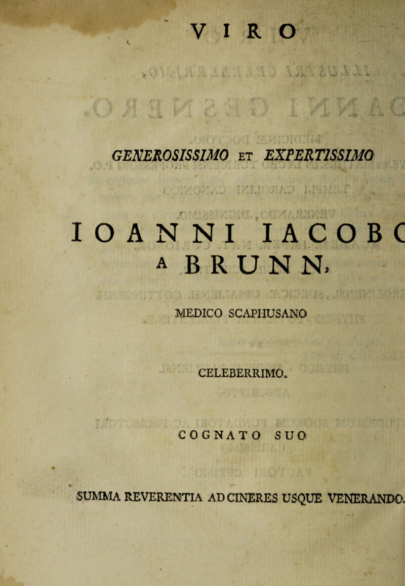 GENEROSISSIMO et EXPERTISSIMO ,. ■ . i /* c ^ • % * w • /r / .v n * r*\ * ~ r T i * r r / »*\ ♦ T f ^ ^ j ' f / I.- * r \ S'< f • 7 * . ^ ■ ' - - J - vfc- *•-*>* % *. *. s . - •• ♦ .. / # IOANNI IACOBC a B R U N N. • - • ■■■' A i J C • ' ‘ ^ ■ ■ ' ' ••- MEDICO SCAPHUSANO CELEBERRIMO» COGNATO SUO SUMMA REVERENTIA AD CINERES USQUE VENERANDO.