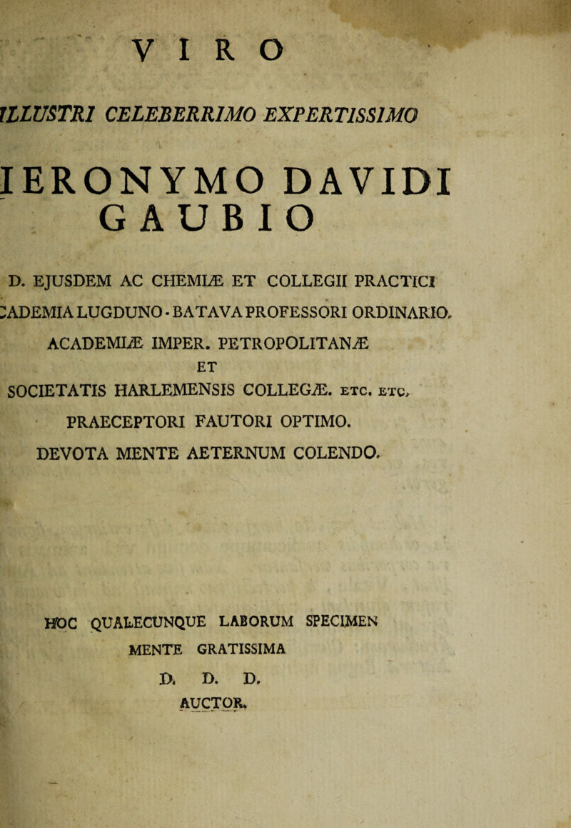 ILLUSTRI CELEBERRIMO EXPERTISSIMO HRv V IERONYMO DAVIDI G AUBIO D. EJUSDEM AC CHEMLE ET COLLEGII PRACTICI :ADEMIA LUGDUNO ■ BATAVA PROFESSORI ORDINARIO. ACADEMLE IMPER. PETROPOLITANyE ET SOCIETATIS HARLEMENSIS COLLEGAS, exc. etc. PRAECEPTORI FAUTORI OPTIMO. DEVOTA MENTE AETERNUM COLENDO. HOC QUALECUNQUE LABORUM SPECIMEN MENTE GRATISSIMA D. D. D. AUCTOR. /