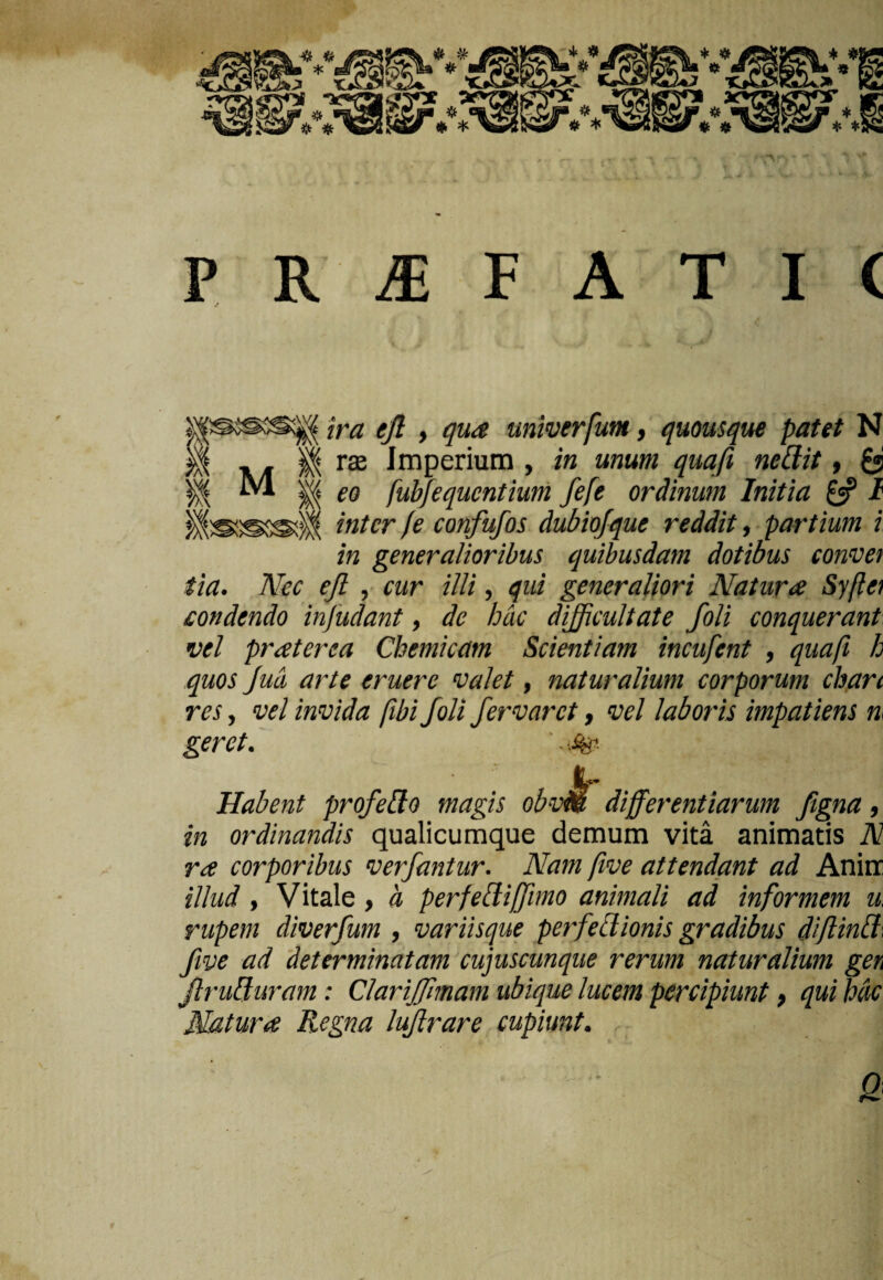 ira ejl , qua univerfum, quousque patet N rx Imperium , in unum quafi ned.it, £5 eo fubfequcntium fefe ordinum Initia £5? I inter (e confufos dubiofque reddit, partium i in generalioribus quibusdam dotibus convet tia. Nec ejl , cur illi, qui generaliori Natura Syftet condendo injudant, de hac difficultate foli conquerant vel praterea Chemicam Scientiam incufent , quafi h quos Jud arte eruere valet, naturalium corporum chan res, vel invida [ibi foli fervar et, vel laboris impatiens n. geret. '. •.%. Habent profedo magis obvb differentiarum figna, in ordinandis qualicumque demum vita animatis N ra corporibus verfantur. Nam five attendant ad Anirr illud , Vitale, a perfediffimo animali ad informem u. rupem diverfum , variisque perfectionis gradibus diflind. fwe ad determinatam cujuscmque rerum naturalium gen Jiruduram: Clariffmam ubique lucem percipiunt, qui Mc Natura Regna luftrare cupiunt. Q 1