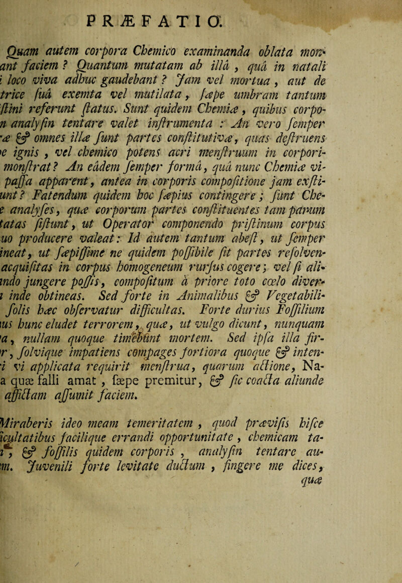 Quam autem corpora Chemico examinanda oblata morr ant faciem ? Quantum mutatam ab illa , qua in natali i loco viva adhuc gaudebant ? Jam vel mortua , aut de trice fud exemta vel mutilata, fape umbram tantum fini referunt fatus. Sunt quidem Chemia, quibus corpo- n analyfin tentare valet injlrumenta : An vero femper '<s £«? omnes illa funt partes conflitutiva, quas definiens >e ignis , vel chemico potens acri menjlruum in corpori- monftrat ? An eadem femper forma, qua nunc Chemia vi- pajfa apparent, antea in corporis compofitione jam exfli- unt ? Fatendum quidem hoc fapius contingere; funt Che- e analyfes, qua corporum partes confituentes tam panum tatas fftunt, ut Operator componendo prifinum corpus uo producere valeat: Id autem tantum abef, ut femper ineat, ut fapiffime ne quidem poffibile fit partes refolven- aequiftas in corpus homogeneum rurjus cogere; vel f ali* indo jungere poffis, compoftum a priore toto coelo diver- i inde obtineas. Sed forte in Animalibus ff Vegetabili- folis hac obfervatur difficultas. Forte durius Foffilium tus hunc eludet terrorem, qua, ut vulgo dicunt, nunquam 1a, nullam quoque tinfflkint mortem. Sed ipfa illa fir- r, folvique impatiens compages fortiora quoque £5? inten- 'i vi applicata requirit menfrua, quarum a Ilione, Na- a qua; falli amat, fepe premitur, £5? fc coacta aliunde ajffiflam affumit faciem. Miraberis ideo meam temeritatem , quod pravifs hifce ieffitatibus facilique errandi opportunitate , chemicam ta- 1, £5? foffiilis quidem corporis , analyfin tentare au- 'm. Juvenili forte levitate dubium , fingere me dices, I. ' ■' ‘ ' qua