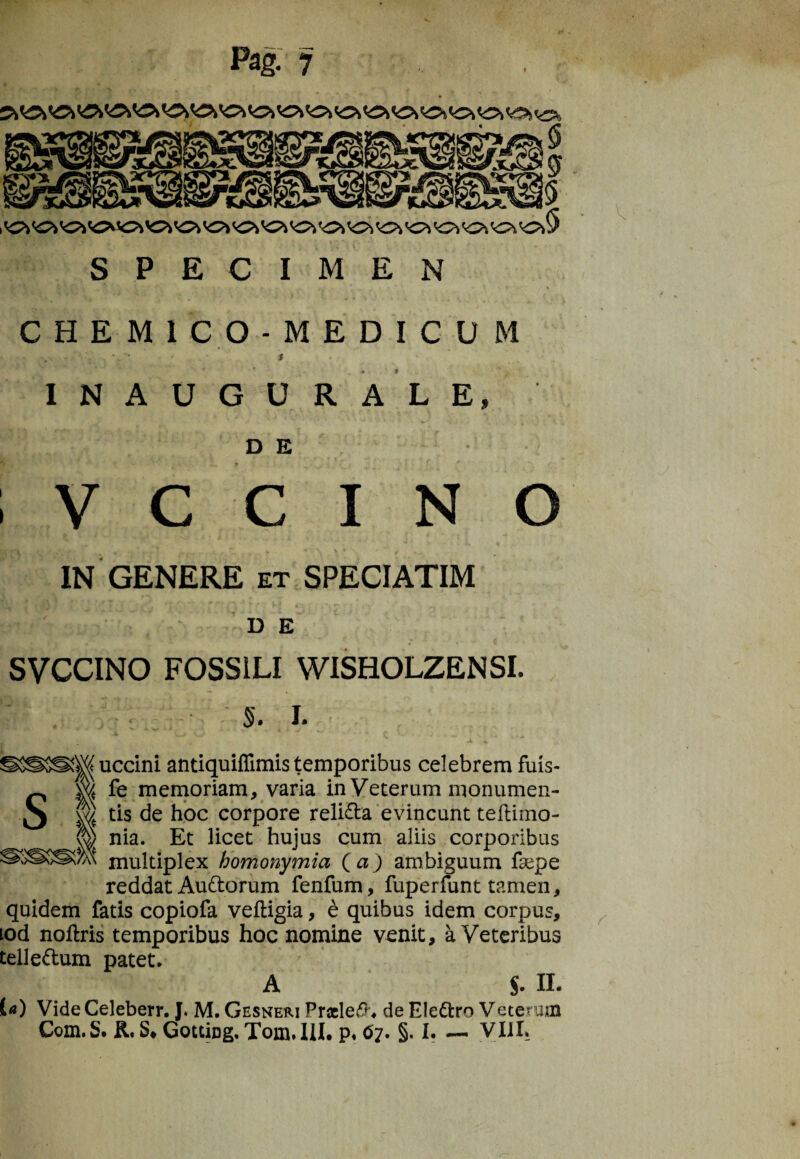 Pag. 7 SPECIMEN V. CHEM1C0-MEDICU M INAUGURALE, DE • ; V c c i N o IN GENERE et SPECIATIM D E SVCCINO FOSSILI WISHOLZENSI. ; . §. I. S uccini antiquiffimis temporibus celebrem fuis- w fe memoriam, varia in Veterum monumen- \y) tis de hoc corpore relida evincunt tefKmo- ^ nia. Et licet hujus cum aliis corporibus w multiplex homonymia (a) ambiguum faepe reddat Audorum fenfum, fuperfunt tamen, quidem fatis copiofa vefligia, e quibus idem corpus, tod noftris temporibus hoc nomine venit, a Veteribus teiledum patet. A S. II. («) Vide Celeberr. J. M. Gesneri Pneled. de Eledro Vetenim r