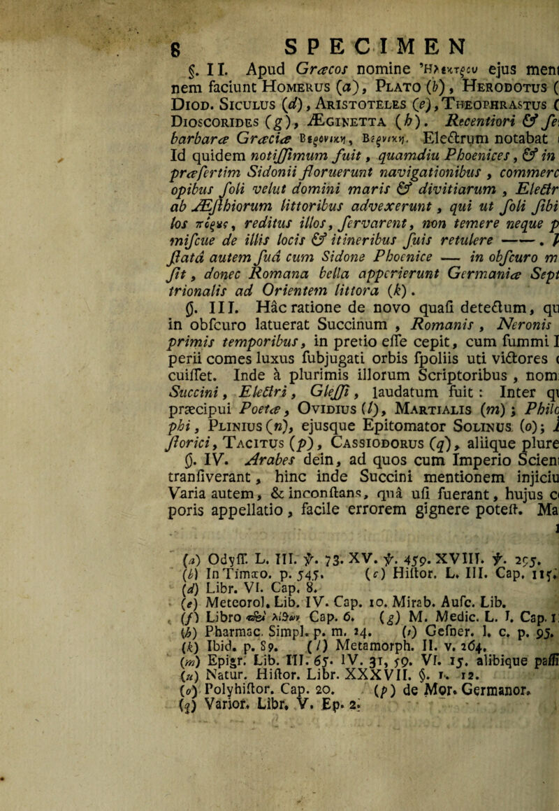 §. II. Apud Gracos nomine ejus ment nem faciunt Homerus (a), Plato (b) , Herodotus ( Diod. Siculus {d), Aristoteles (?), Theophrastus ( Dioscorides (g), ^Egiretta (h). Recentiori & fe\ barbara Gracia Bfgemvj, bEle&rum notabat i Id quidem notiffimum fuit, quamdiu Phoenices, & in prafertim Sidonii floruerunt navigationibus , commere opibus foii vehit domini maris & divitiarum , Elefir ab JEJlhiorum littoribus advexerunt, qui ut foli Jibi los TTcfv?, reditus illos, fervarent, non temere neque p mifcue de illis locis & itineribus fuis retulere-. / flata autem fud cum Sidone Phoenice — in obfcuro m donec Romana bella apperierunt Germania Sept trionalis ad Orientem lit tora (k). 0. III. Hac ratione de novo quafl dete&um, qu in obfcuro latuerat Succinum , Romanis , Nerojiis primis temporibus, in pretio effe cepit, cum fummi I perii comes luxus fubjugati orbis fpoliis uti vittores < cuiflet. Inde a plurimis illorum Scriptoribus , nom: Succini, Eletfri, Glefji, laudatum fuit : Inter q\ praecipui Poeta 9 Ovidius(/), Martialis (m); Philo phi, Plinius (w), ejusque Epitomator Solinus (o); 1 Jloriciy Tacitus (/>), Cassiodorus (q)> aliique plure 0. IV. Arabes dein, ad quos cum Imperio Scieni tranfiverant, hinc inde Succini mentionem injiciu Varia autem, & inconftans, qna ufi fuerant, hujus a poris appellatio, facile errorem gignere poteft. Ma - (a) OdyfT. L. III. f. 73. XV. f. 459. XVIIT. t. 2^5. (b) InTimxo. p. 545. (O Hiltor. L* III. Cap, ii?. \d) Libr. VI. Cap. 8. (e) Metcorol, Lib. IV. Cap. xo. Mirab. Aufc. Lib. (/) Libro XiSvv Cap. 6. (^) M. Medie. L. I. Cap. 1: (b) Pharmac. Simpl. p. m. 34. (/) Gefner. 1. c. p. 95. (£) Ibid. p. S9. (/) Metaraorph. II. v. 2(54. (,m) Epigr. Lib. III. 65* IV. 31, jp. Vf. 15. alibique paSi (u) Natur. Hiftor. Libr. XXXVII. §. u 12. (0) Polyhiftor. Cap. 20. (p) de Mor* Germanos (|) Varior* Libr, .V. Ep. 2.