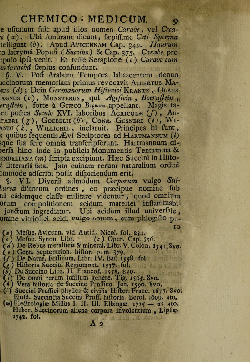 e ufitatum fuit apud illos nomen Carabe, vel Ceca- %e (#). Ubi Ambram dicunt, faepiflime Ceti Sperma telligunt (b). Apud Avicennam Cap. 349. Haurum o lacryma Populi CSuccino) &Cap. 375. Carabe pro 3pulo ipfu venit. Et tefte Serapione (c) Carabe cum mdaracha fsepius confundunt. 0. V. Poft Arabum Tempora labascentem denuo iccinorum memoriam primus revocavit Albertus Ma- «js (\d); Dein Germanorum Hiftorici Krantz , Olaus Agnus (e), Munsterus, qui Agtjlein , BoernJJein , ernjiein , forte a Graeco Begvixq appellant. Magis ta- en poftea Secuto XVI. laboribus Agricolae (/) , Au- :fabri (g), Goebelii Qh') , Conr. Gesneri (O, Wi- \ndi Qk) 9 Willichii , inclaruit. Principes bi funt, « quibus fequentis JEvi Scriptores ad Hartmannum (0 jque fua fere omnia tranfcripferunt. Hartmannum di- >erfa hinc inde in publicis Monumentis Tentamina & endeliana (m) fcripta excipiunt. Haec Succini in Hifto- & litteraria fata. Jam cuinam rerum naturalium ordini ammode adfcribi polfit difpiciendum erit. §. VI. Diverfi admodum Corporum vulgo Sui* hurea di&orum ordines , eo praecipue nomine fub na eademque claffe militare videntur, quod omnium orum compofitionem acidum materiei inflammabi- junftum ingrediatur. Ubi acidum illud univerfaie, omine vitriolici acidi vulgo notum, cum phlogifto pu¬ ro (4) Mefue. Avicenn. vid. AnticL Nicol. fol. 214. (b) Mefue. Synon. Libr, (c) Oper. Cap. 3^6. Cd) De Rebus metallicis & mineral. Libr. V. Colon. 1541,87©. (e) Gent* Septentrion. hiftor. p*m. 379. \f) De Natur. Foflilium, Libr.IV. Baf. 15*8. fol. (g) Hiftoria Succini Regiomont. 1557. fol. {h) De Succino Libr. II. Francof. 15*8. 8yo. C*) De omni rerum foffilum genere. Tig. 1565. 8vo. (k) Vera hiftoria de Succino PruOico. Jen. 1590. 8vo. (/) Succini Pruflici phyfica & civilis Hiftor. Franc. 1677* 8vo» Ejufd. Succin&a Succini FrufT. hiftoria. Berol. >699. 4to. (w) Ele&rologiae Miflus I. II. III. Elbingse 17— 2$. 4to. Hiftor. Saccinorum aliena corpora involentium , LipiiSi 1742. fol.