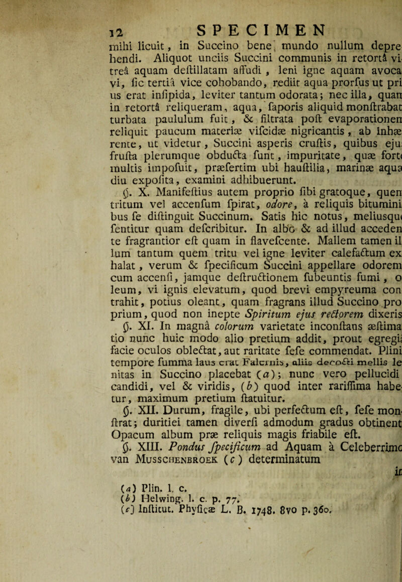 mihi licuit, in Succino bene mundo nullum depre hendi. Aliquot unciis Succini communis in retorti vi trea aquam deftillatam affudi , leni igne aquam avoca vi, fic tertia vice cohobando, rediit aqua prorfus ut pri us erat infipida, leviter tantum odorata; nec illa, quan in retorti reliqueram, aqua, faporis aliquidmonftrabat turbata paululum fuit, Sc filtrata poft evaporationen reliquit paucum materiae vifcidae nigricantis , ab inbae rente, ut videtur, Succini asperis cruftis, quibus eju: fruffa plerumque obdufta funt, impuritate, quae fort< multis impofuit, praefertim ubi hauftilia, marinae aqua diu expolita, examini adhibuerunt. §. X. Manifeftius autem proprio fibi gratoque, quen tritum vel accenfum fpirat, odore, a reliquis bitumini bus fe diftinguit Succinum. Satis hic notus, meliusqu* fentitur quam defcribitur. In albo & ad illud acceden te fragrantior eft quam in flavefcente. Mallem tamen il lum tantum quem tritu vel igne leviter calefa&um ex halat, verum & fpecilicum Succini appellare odorem cum accenfi, jamque deftru&ionem fubeuntis fumi, o leum, vi ignis elevatum, quod brevi empyreuma con trahit, potius oleant, quam fragrans illud Succino pro prium, quod non inepte Spiritum ejus rettorem dixeris 0. XI. In magna colorum varietate inconftans aeftima tio nunc huic modo alio pretium addit, prout egregii facie oculos oble<ftat,aut raritate fefe commendat. Plini tempore fumma laus crac Falernis, aliis decocti mellis le nitas in Succino placebat (a); nunc vero pellucidi candidi, vel & viridis, (b) quod inter rariflima habe¬ tur, maximum pretium ftatuitur. 0. XII. Durum, fragile, ubi perfe&um eft, fefe mon- ftrat; duritiei tamen diverfi admodum gradus obtinent Opacum album prae reliquis magis friabile eft. 0. XIII. Pondus fpecijicum ad Aquam a Celeberrime van Musschenbroek (c) determinatum k (a) Plin. 1, c. [b) Helwing. 1. c. p. 77. (0 Inftitut. Phvficae L, B. 1748. 8vo p. 360.