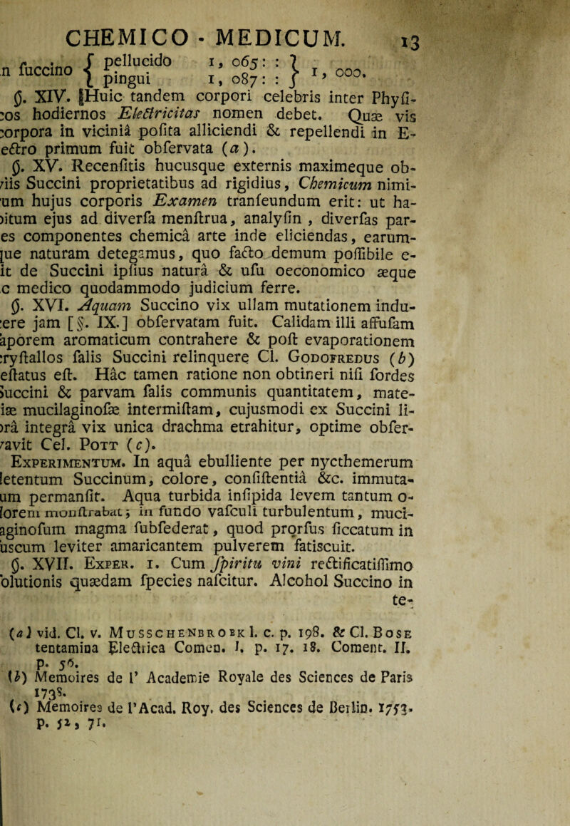 n fuccino j Pel!uddo l pingui i i M} I, 000. , c 65 pingui 1, 087 0. XIV. |Huic tandem corpori celebris inter Phyfi- :os hodiernos Elettricitas nomen debet. Quse vis corpora in vicinii pofita alliciendi & repellendi in E- e&ro primum fuit obfervata (a). 0. XV. Recenfitis hucusque externis maximeque ob¬ dis Succini proprietatibus ad rigidius, Chemicum nimi¬ um hujus corporis Examen tranfeundum erit: ut ha- )itum ejus ad diverfa menftrua, analyfin , diverfas par¬ es componentes chemica arte inde eliciendas, earum- pie naturam detegamus, quo fa&o demum poflibile e- it de Succini ipfius natura & ufu oeconomico aeque c medico quodammodo judicium ferre. 0. XVI. Aquam Succino vix ullam mutationem indu¬ ere jam [§'. IX.] obfervatam fuit. Calidam illi affulam aporem aromaticum contrahere & poft evaporationem :ryttallos falis Succini relinquere Cl. Godofredus (b) eftatus eft. Hac tamen ratione non obtineri nifi fordes Juccini & parvam falis communis quantitatem, mate- iae mucilaginofae intermittam, cujusmodi ex Succini li- >ra integra vix unica drachma etrahitur, optime obfer- ravit Cei. Pott (r). Experimentum. In aqua ebulliente per nycthemerum letentum Succinum, colore, confiftentia &c. immuta- um permanfit. Aqua turbida infipida levem tantum o- forem in fundo vafculi turbulentum, muci- aginofum magma fubfederat, quod prorfus ficcatum in iuscum leviter amaricantem pulverem fatiscuit. g. XVII. Exper. i. Cum fpiritu vini re&ificatiiTimo elutionis quaedam fpecies nafeitur. Alcohol Succino in te- (a) vid. Cl. v. MusschenbrobkL c. p. 198. & Cl. Bose tentamina glettrica Comen. J. p. 17. 18. Coment. II. p. 56. ib) Memoires de l’ Academie Royale des Sciences de Paris , 173^* 10 Memoirea de PAcad. Roy, des Sciences de Beilin. I713. P. 7r»