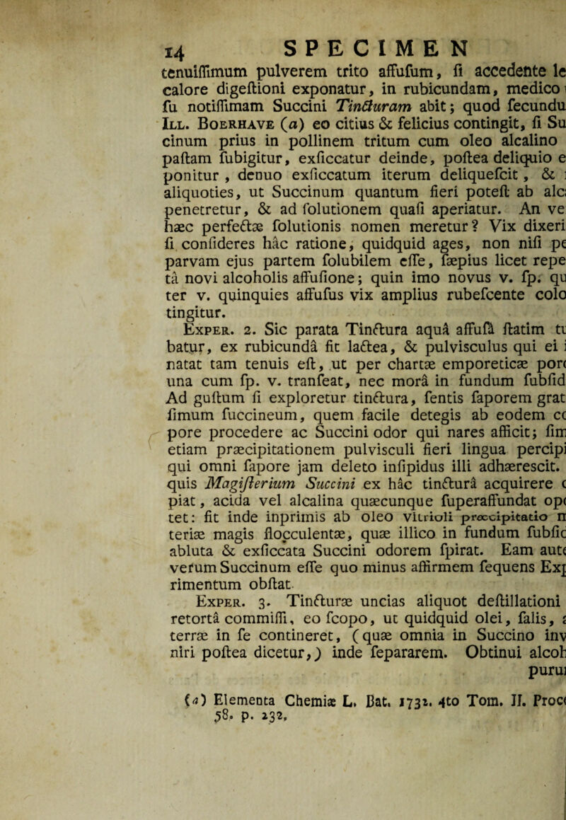 tenuiffimum pulverem trito affufum, fi accedente le calore digeftioni exponatur, in rubicundam, medico i fu notiflimam Succini Tinfturam abit; quod fecundu III. Boerhave (a) eo citius & felicius contingit, fi Su cinum prius in pollinem tritum cum oleo alcalino paftam fubigitur, exficcatur deinde, poftea deliquio e ponitur , denuo exficcatum iterum deliquefcit, & i aliquoties, ut Succinum quantum fieri poteft ab alc; penetretur, & ad folutionem quafi aperiatur. An ve haec perfe&ae folutionis nomen meretur? Vix dixeri fi confideres hac ratione, quidquid ages, non nifi pe parvam ejus partem folubilem efie, faepius licet repe ta novi alcoholis affufione; quin imo novus v. fp. qu ter v. quinquies affufus vix amplius rubefcente colo tingitur. Exper. 2. Sic parata Tinftura aqua affufd ftatim ti batur, ex rubicunda fit la&ea, & pulvisculus qui ei i natat tam tenuis eft, ut per chartae emporeticae pon una cum fp. v. tranfeat, nec mora in fundum fubfid Ad guftum fi exploretur tin&ura, fentis faporem grat fimum fuccineum, quem facile detegis ab eodem cc pore procedere ac Succini odor qui nares afficit; fim etiam praecipitationem pulvisculi fieri lingua percipi qui omni fapore jam deleto infipidus illi adhaerescit, quis Magifterium Succini ex hac tinflura acquirere ( piat, acida vel alcalina quaecunque fuperaffundat op( tet: fit inde inprimis ab oleo viirioli proccipitado n teriae magis fiocculentae, quae illico in fundum fubfic abluta & exficcata Succini odorem fpirat. Eam auts verum Succinum efie quo minus affirmem fequens Exj rimentum obffat. Exper. 3. Tinfturae uncias aliquot deftillationi retorta commiffi, eofcopo, ut quidquid olei, falis, s terrae in fe contineret, (quae omnia in Succino inv niri poftea dicetur,) inde fepararem. Obtinui alcob purui (<0 Elementa Chemia L» Bat. 1731. 4to Tom. II. Proc< $8, p. 232.