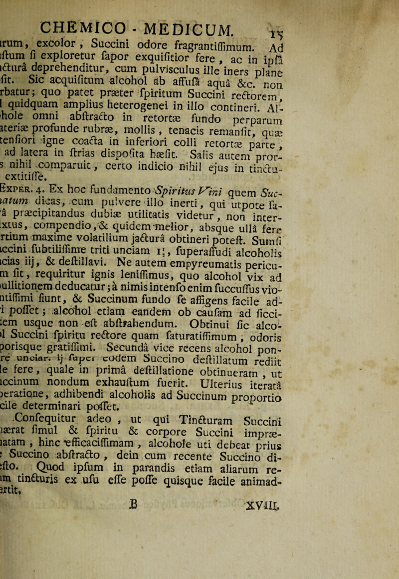 irum, excolor , Succini odore fragrantilfimum Ad illum li exploretur fapor exquilitior fere , ac in in fi iftura deprehenditur, cum pulvisculus ille iners plane fit. Sic acquifitum alcohol ab affufa aqua &c. non rbatur; quo patet praeter fpiritum Succini redtorem I quidquam amplius heterogenei in illo contineri. AI* hole omni abitrafto in retortae fundo perparum iteriaeprofunde rubrae, mollis, tenacis remanfic, quae tenfiori igne coadta in inferiori colli retorta parte ad latera in ftrias dispofita haefit. Salis autem pror- s nihil comparuit, certo indicio nihil ejus in tinctu- extitifie. Exper. 4. Ex hoc fundamento Spiritus f^ir.i quem Suc- uxtuTYi dicas, cum pulvere illo inerti, qui utpote fa- a praecipitandus dubito utilitatis videtur, non inter- ixtus, compendio,& quidem melior, absque ulld fere rdum maxime volatilium jaftura obtineri potefl. Sumfi iccini fubtilifiime triti undam i>, fuperaffudi alcoholis icias iij, & defbillavi. Ne autem empyreumatis pericu- m fit, requiritur ignis leniffimus, quo alcohol vix ad lullitionem deducatur;a nimisintenfoenim fuccuflus vio- ntiffimi fiunt, & Succinum fundo fe affigens facile ad- i poflet; alcohol etiam eandem ob caufam ad ficci- :em usque non efl abftrahendum. Obtinui fic alco- >1 Succini fpirku reftore quam faturatilfimum, odoris porisque gratiflimi. Secunda vice recens alcohol pon- re unciar. ij fapci eodem Succino deflillatum rediit [e fere, quale in prima deflillatione obtinueram , ut iccinum nondum exhauflum fuerit. Ulterius iterad roratione, adhibendi alcoholis ad Succinum pronortio cile determinari poflet. ■ . .Confequitur adeo , ut qui Tin&uram Succini rasrat fimul & fpiritu & corpore Succini imprte- latam , hinc efficacilfimam , alcohole uti debeat prius • Succino abflrafto, dein cum recente Succino di- :fto. Quod ipfum in parandis etiam aliarum re- im tin&uris ex ufu efle pofle quisque facile animad- utit, B XVIII»