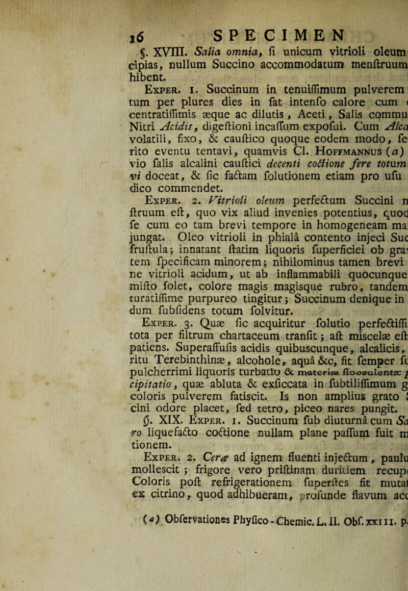 §. XVIII. Satia omnia, fi unicum vitrioli oleum cipias, nullum Succino accommodatum menftruum hibent. Exper. i. Succinum in tenuiffimum pulverem tum per plures dies in fat intenfo calore cum < centratiflimis seque ac dilutis, Aceti, Salis commu Nitri Acidis, digeftioni incafTum expofui. Cum Alea volatili, fixo, & cauftico quoque eodem modo, fe rito eventu tentavi, quamvis Cl. Hoffmannus (a) vio falis alcalini cauftici decenti cotfione fere totum vi doceat, & fic fa&am folutionem etiam pro ufu dico commendet. Exper. 2. Vitrioli oleum perfe&um Succini n ftruum eft, quo vix aliud invenies potentius, quod fe cum eo tam brevi tempore in homogeneam ma: jungat. Oleo vitrioli in phiala contento injeci Suc fruftula; innatant ftatim liquoris fuperficiei ob gra^ tem fpecificam minorem; nihilominus tamen brevi ne vitrioli acidum, ut ab inflammabili quocunque mifto folet, colore magis magisque rubro, tandem turatiflime purpureo tingitur; Succinum denique in dum fubfidens totum folvitur. Exper. 3. Quae fic acquiritur folutio perfe&ifli tota per filtrum chartaceum tranfit; aft miscelae eft patiens. Superaftufis acidis quibuscunque,, alcalicis, ritu Terebinthinae, alcohole, aqua&c, fit femper fi pulcherrimi liquoris turbatio 6c materie© flooeulentce j. cipitatio, quae abluta & exficcata in fubtilifiimum g coloris pulverem fatiscit. Is non amplius grato i cini odore placet, fed tetro, piceo nares pungit. 0. XIX. Exper. i. Succinum fub diuturna cum Sa ro liquefafto coftione nullam plane paflum fuit m tionem. Exper. 2. Cera ad ignem fluenti inje&um, paulu mollescit ; frigore vero priftinam duritiem recupi Coloris poft refrigerationem fuperftes fit mutat ex citrino,. quod adhibueram, rofunde flavum acc {*) Obfervationes Phyfico-Chemic.L.U. Obf.xxm. p,