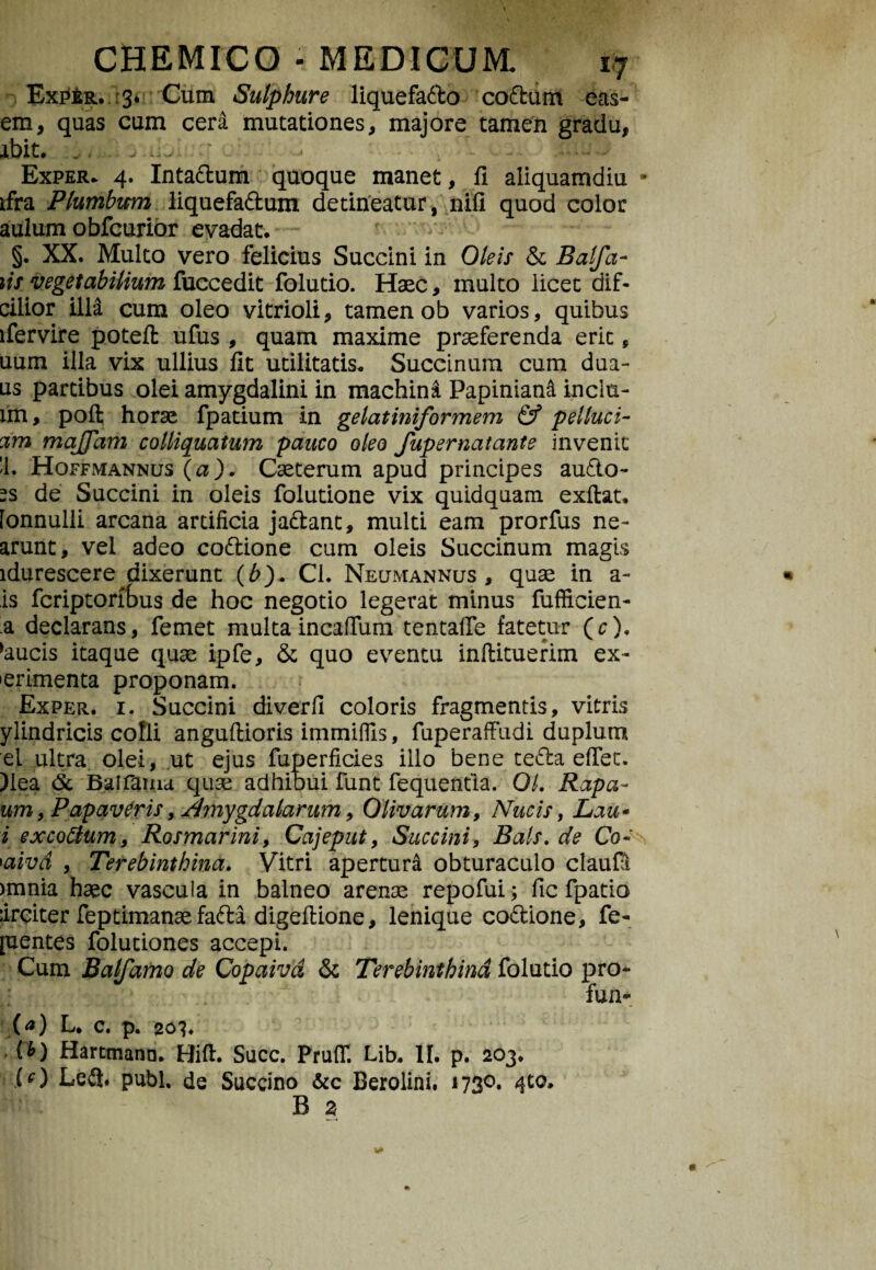 Exper. 3* Cum Sulphure liquefado codam eas- em, quas cum cera mutationes, majore tamen gradu, ibit, 'j* Exper* 4. Intadum quoque manet, fi aliquamdiu • ifra Plumbum liquefadum detineatur, nifi quod color aulum obfcurior evadat, §. XX. Multo vero felicius Succini in Oleis & Balfa- iis vegetabilium fuccedit folutio. Haec, multo licet dif- cilior illa cum oleo vitrioli, tamen ob varios, quibus lfervire poteft ufus , quam maxime praeferenda erit„ uum illa vix ullius fit utilitatis, Succinum cum dua- us partibus olei amygdalini in machina Papiniani inclu- im, poft horae fpatium in gelatiniformem & pelluci- am majfam colliquatum pauco oleo fupernatante invenit '1. Hoffmannus (a). Caeterum apud principes aude¬ as de Succini in oleis folutione vix quidquam exftat, fonnulli arcana artificia jadant, multi eam prorfus ne- arunt, vel adeo codione cum oleis Succinum magis idurescere dixerunt (b). Cl. Neumannus , quae in a- is fcriptorfbus de hoc negotio legerat minus fufficien- a declarans, femet multa incaffum tentaffe fatetur (r), *aucis itaque quae ipfe, & quo eventu inftituerim ex¬ perimenta proponam. Exper. i. Succini diverfi coloris fragmentis, vitris ylindricis colli anguftioris immifiis, fuperaff udi duplum el ultra olei, ut ejus fuperficies illo bene teda eflet. )Iea <5c Balfama quae adhibui funt fequentia. OL Rapa- um, Papaveris, Amygdalarum, Olivarum, Nucis, Lau» i excodum, Rosmarini, Cajeput, Succini, Bals.de Co~ 'aivd , Terebinthina. Vitri apertura obturaculo claufil >mnia haec vascula in balneo arenae repofui; fic fpatio :ireiter feptimanae fada digefiione, lenique codione, fe- pentes folutiones accepi. Cum Balfamo de Copaivd & Terebinthina folutio pro- fun- (a) L. C. p. 20?. ib) Hartmann. Hift. Succ. Pruflf. Lib. II. p. 203. CO Le&. pubi, de Succino &c Berolini. 1730. 4to, B z