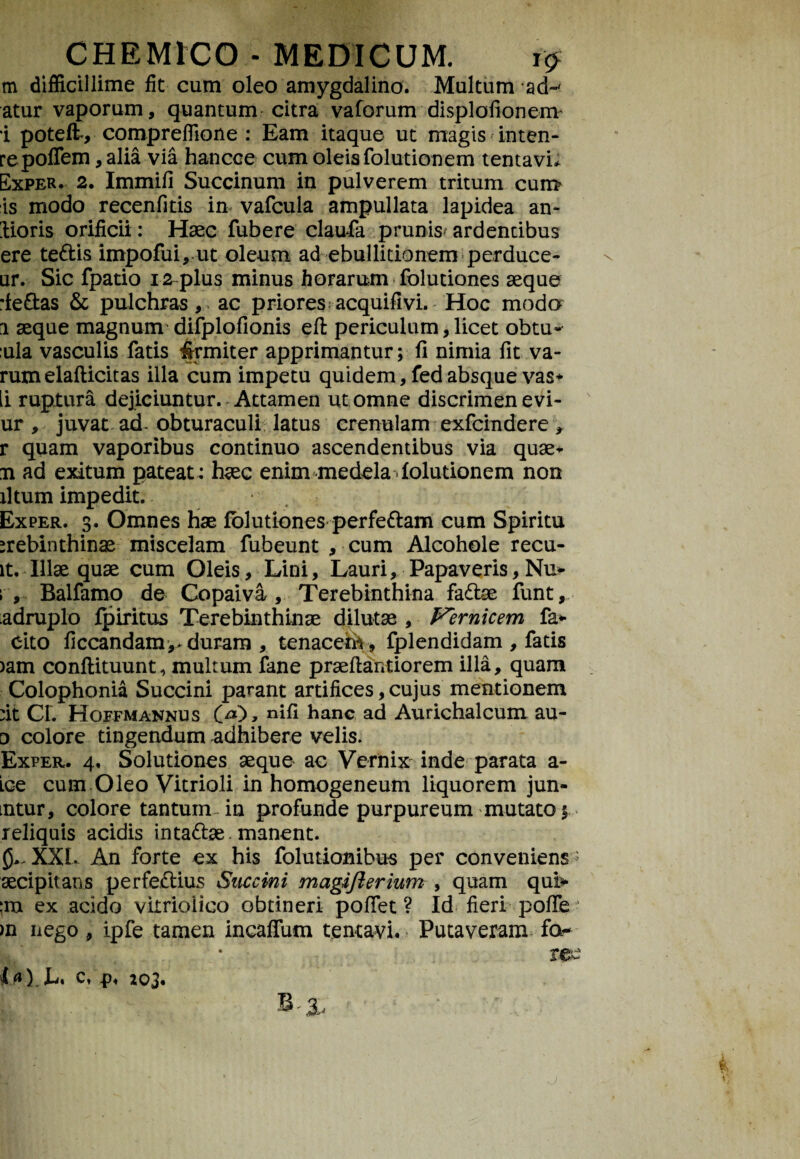 m difficillime fit cum oleo amygdalino. Multum ad~' atur vaporum, quantum citra vaforum displofionenv i poteft, compreffione : Eam itaque ut magis inten¬ te polTem, alia via hancoe cum oleis folutionem tentavi* Exper. 2. Immifi Succinum in pulverem tritum cun> is modo recenfitis in vafcula ampullata lapidea an- lioris orificii: Haec fubere claufa prunis* ardentibus ere te&is impofui, ut oleum ad ebullitionem perduce- ur. Sic fpatio 12 plus minus horarum folutiones aeque rfeftas & pulchras, ac priores acquifivi. Hoc modo 1 aeque magnum difplofionis eft periculum, licet obtu- :ula vasculis fatis irrmiter apprimantur; fi nimia fit va¬ rum elafticit as illa cum impetu quidem, fed absque vas* ii ruptura dejiciuntur. Attamen ut omne discrimen evi- ur , juvat ad- obturaculi latus crenulam exfcindere , r quam vaporibus continuo ascendentibus via quae* n ad exitum pateat : haec enim medela Solutionem non iltum impedit. Exper. 3. Omnes hae folutiones perfe&am cum Spiritu >rebinthinae miscelam fubeunt , cum Alcohole recu- lt. Illae quae cum Oleis, Lini, Lauri, Papaveris, Nu* ; , Balfamo de Copaiva , Terebinthina fadtae funt, adruplo fpiritus Terebinthinae dilutae , Fernicem far¬ cito ficcandam^ duram , tenacefe, fplendidam , fatis )am conftituunt, multum fane praeftantiorem illa, quam Colophonia Succini parant artifices, cujus mentionem fit CL Hoffmannus 00, nlfi hanc ad Aurichalcum au- o colore tingendum -adhibere velis. Exper. 4, Solutiones aeque ac Vernix inde parata a- Lce cum Oleo Vitrioli in homogeneum liquorem jun- mtur, colore tantum-in profunde purpureum mutato 5 reliquis acidis in ta&ae. manent. XXL An forte ex his folutionibus per conveniens ' aecipitans perfe£tius Succini magifterium , quam qui> ex acido vimolico obtineri pofiet ? Id fieri poffe 1 >n nego, ipfe tamen incallum tentavi. Putaveram fo-