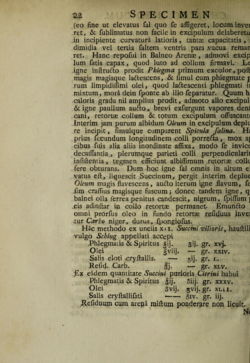 (eo fine ut elevatus fal quo fe affigeret, locuminvei .ret, & fublimatus non facile in excipulum delaberetu .in incipiente curvatura latioris, tantae capacitatis , dimidia vel tertia faltem ventris pars .vacua reman ret. Hanc repofui in Balneo Arenae, admovi excip lum fatis capax, quod luto ad collum firmavi. Le igne inftrudo prodit Phlegma primum excolor, ;pofl: magis magisque ladescens, & fimul cum phlegmate f rum limpidillimi olei, quod la&escenti .phlegmati ii mixtum, mor& dein fponte ab illo feparatur. Quum h caloris gradu nil amplius prodit, admoto alio excipul & igne paullum au&o* brevi exfurgunt vapores deni cani, retortae collum & totum excipulum offuscanti Interim jam purum albidum Oleum in excipulum deplt re incipit, fimulque comparent Spicula falina. H< prius fecundum longitudinem colli porre&a, mox aj cibus fuis alia aliis inordinate affixa, modo fe inviet decuffantia., plerumque parieti colli perpendicularit infiftentia, tegmen efficiunt albiffimum retortae colit fere obturans. Dum ho.c igne fal omnis in altum e! vatus eft, liquescit Succinum, pergit interim deplue Oleum magis flavescens, audo iterum igne flavum, fe ,fim craffius magisque fuscum; donec tandem igne, q balnei olla ferrea penitus candescit, nigrum, fpiffum ] .cis adinfiar in collo retortae permanet. Emundo omni prorfus oleo in fundo retortae refiduus Invei >tur Carbo niger., durus , fpongiofus. Hac methodo ex unciis xu, Succini vilioris, hauftili vulgo Schlug appellati accepi Phlegmatis & Spiritus gij. 3‘ij. gr. xvj* Olei 3viij. — gr. xxiv. Salis eloti :cryftaljis. — ^ij. gr. l. Refid. Carb. §j. — gr. xlv. Ex eadem quantitate Succini parioris Citrini habui Phlegmatis & Spiritus |ij. 5iij. gr. xxxv. Olei 3vij. 3vij.gr.xLi1. 9Salis cryflallifati -3iv. gr. iij. Pefiduum cum arena milium ponderare non licuit. N(