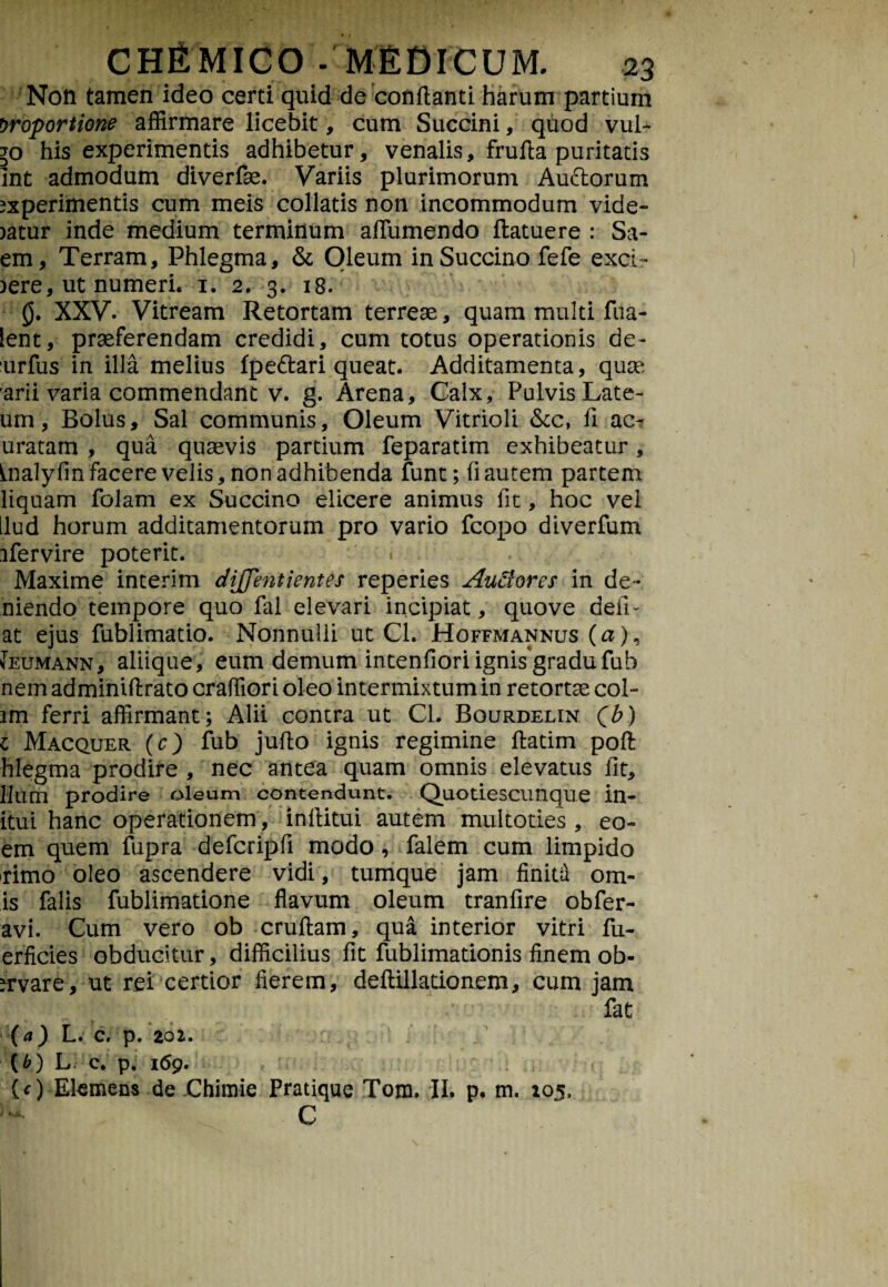Non tamen ideo certi quid de conflanti harum partium proportione affirmare licebit, cum Succini, quod vul- lo his experimentis adhibetur, venalis, frufta puritatis Int admodum diverfse. Variis plurimorum Audorum experimentis cum meis collatis non incommodum vide- eatur inde medium terminum afllimendo ftatuere : Sa¬ em, Terram, Phlegma, & Oleum in Succino fefe exci- )ere, ut numeri, i. 2. 3. 18. 0. XXV. Vitream Retortam terreae, quam multi fua- lent, praeferendam credidi, cum totus operationis de- urfus in illa melius fpedari queat. Additamenta, quae arii varia commendant v. g. Arena, Calx, Pulvis Late- um, Bolus, Sal communis, Oleum Vitrioli &c, fi ac- uratam , qua quaevis partium feparatim exhibeatur, inalyfin facere velis, non adhibenda funt; (i autem partem liquam folam ex Succino elicere animus fit, hoc vel llud horum additamentorum pro vario fcopo diverfum ifervire poterit. « Maxime interim c/i/Jentientes reperies Ausiores in de* niendo tempore quo fal elevari incipiat, quove defi¬ at ejus fublimatio. Nonnulli ut Cl. Hoffmannus (a), Jeumann, aliique, eum demum intenfiori ignis gradufub nem adminiftrato craffiori oleo intermixtum in retortae col- lm ferri affirmant; Alii contra ut Cl. Rourdelin (b) 1 Macquer (O fub jufto ignis regimine ftatim poft hlegma prodire , nec antea quam omnis elevatus fit, Ilum prodire oleum contendunt. Quotiescunque in¬ itui hanc operationem, inflitui autem multoties , eo- em quem fupra defcripfi modo, falem cum limpido rimo oleo ascendere vidi, tumque jam finita orn¬ is falis fublimatione flavum oleum tranfire obfer- avi. Cum vero ob cruftam, qua interior vitri fu- erficies obducitur, difficilius fit fublimationis finem ob- nrvare, ut rei certior fierem, deflillationem, cum jam fat (а) L. C. p. 201. (б) L c. p. 169. {c) Ekmens de Chimie Pratique Toni. II. p. m. 105, C